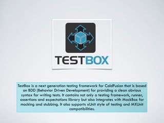 TestBox is a next generation testing framework for ColdFusion that is based 
on BDD (Behavior Driven Development) for providing a clean obvious 
syntax for writing tests. It contains not only a testing framework, runner, 
assertions and expectations library but also integrates with MockBox for 
mocking and stubbing. It also supports xUnit style of testing and MXUnit 
compatibilities. 
 