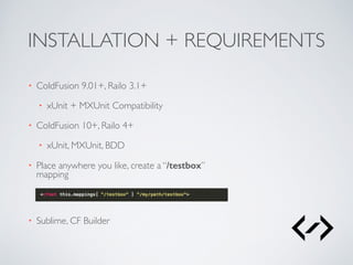 INSTALLATION + REQUIREMENTS 
• ColdFusion 9.01+, Railo 3.1+ 
• xUnit + MXUnit Compatibility 
• ColdFusion 10+, Railo 4+ 
• xUnit, MXUnit, BDD 
• Place anywhere you like, create a “/testbox” 
mapping 
• Sublime, CF Builder 
 
