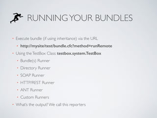 RUNNING YOUR BUNDLES 
• Execute bundle (if using inheritance) via the URL 
• http://mysite/test/bundle.cfc?method=runRemote 
• Using the TestBox Class: testbox.system.TestBox 
• Bundle(s) Runner 
• Directory Runner 
• SOAP Runner 
• HTTP/REST Runner 
• ANT Runner 
• Custom Runners 
• What’s the output? We call this reporters 
 