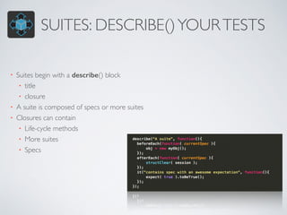 SUITES: DESCRIBE() YOUR TESTS 
• Suites begin with a describe() block 
• title 
• closure 
• A suite is composed of specs or more suites 
• Closures can contain 
• Life-cycle methods 
• More suites 
• Specs 
 