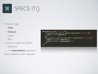 SPECS: IT() 
• At least 2 args 
• Title 
• Closure 
• Labels 
• Skip 
• Closure is where you define 
• Scenarios 
• 1+ expectations, assertions 
• Specs tested in order declared 
 