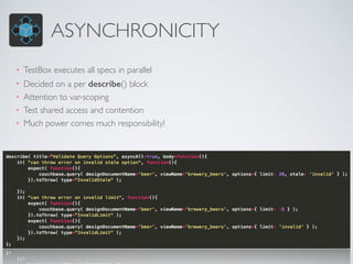 ASYNCHRONICITY 
• TestBox executes all specs in parallel 
• Decided on a per describe() block 
• Attention to var-scoping 
• Test shared access and contention 
• Much power comes much responsibility! 
 
