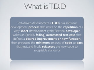 What is T.D.D 
Test-driven development (TDD) is a software 
development process that relies on the repetition of a 
very short development cycle: first the developer 
writes an (initially failing) automated test case that 
defines a desired improvement or new function, 
then produces the minimum amount of code to pass 
that test, and finally refactors the new code to 
acceptable standards 
 