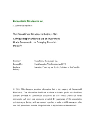 Cannabinoid Biosciences Inc.
A California Corporation
The Cannabinoid Biosciences Business Plan:
A Unique Opportunity to Build an Investment
Grade Company in the Emerging Cannabis
Industry
Company: Cannabinoid Biosciences, Inc.
Prepared by: Frank Igwealor, Vice President and CFO
Products: Investing, Financing and Service Solutions in the Cannabis
Industry
© 2018. This document contains information that is the property of Cannabinoid
Biosciences. This information should not be shared with other parties nor should the
concepts provided by Cannabinoid Biosciences be used without permission where
appropriate. All errors and omissions accepted. By acceptance of this presentation
recipients agree that they will not transmit, reproduce or make available to anyone, other
than their professional advisors, this presentation or any information contained in it.
 