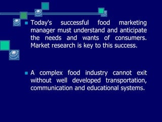  Today's successful food marketing
manager must understand and anticipate
the needs and wants of consumers.
Market research is key to this success.
 A complex food industry cannot exit
without well developed transportation,
communication and educational systems.
 