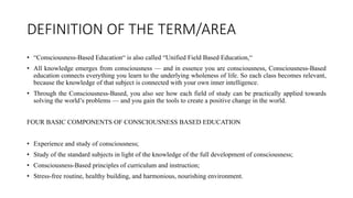 DEFINITION OF THE TERM/AREA
• “Consciousness-Based Education“ is also called “Unified Field Based Education,“
• All knowledge emerges from consciousness — and in essence you are consciousness, Consciousness-Based
education connects everything you learn to the underlying wholeness of life. So each class becomes relevant,
because the knowledge of that subject is connected with your own inner intelligence.
• Through the Consciousness-Based, you also see how each field of study can be practically applied towards
solving the world’s problems — and you gain the tools to create a positive change in the world.
FOUR BASIC COMPONENTS OF CONSCIOUSNESS BASED EDUCATION
• Experience and study of consciousness;
• Study of the standard subjects in light of the knowledge of the full development of consciousness;
• Consciousness-Based principles of curriculum and instruction;
• Stress-free routine, healthy building, and harmonious, nourishing environment.
 