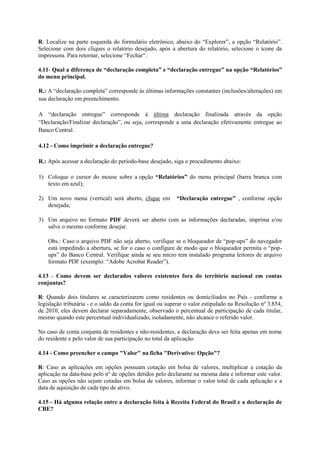 R: Localize na parte esquerda do formulário eletrônico, abaixo do “Explorer”, a opção “Relatório”.
Selecione com dois cliques o relatório desejado, após a abertura do relatório, selecione o ícone da
impressora. Para retornar, selecione “Fechar”.

4.11- Qual a diferença de “declaração completa” e “declaração entregue” na opção “Relatórios”
do menu principal.

R.: A “declaração completa” corresponde às últimas informações constantes (inclusões/alterações) em
sua declaração em preenchimento.

A “declaração entregue” corresponde à última declaração finalizada através da opção
“Declaração/Finalizar declaração”, ou seja, corresponde a uma declaração efetivamente entregue ao
Banco Central.

4.12 - Como imprimir a declaração entregue?

R.: Após acessar a declaração do período-base desejado, siga o procedimento abaixo:

1) Coloque o cursor do mouse sobre a opção “Relatórios” do menu principal (barra branca com
   texto em azul);

2) Um novo menu (vertical) será aberto, clique em          “Declaração entregue” , conforme opção
   desejada;

3) Um arquivo no formato PDF deverá ser aberto com as informações declaradas, imprima e/ou
   salve o mesmo conforme desejar.

    Obs.: Caso o arquivo PDF não seja aberto, verifique se o bloqueador de “pop-ups” do navegador
    está impedindo a abertura, se for o caso o configure de modo que o bloqueador permita o “pop-
    ups” do Banco Central. Verifique ainda se seu micro tem instalado programa leitores de arquivo
    formato PDF (exemplo: “Adobe Acrobat Reader”).

4.13 - Como devem ser declarados valores existentes fora do território nacional em contas
conjuntas?

R: Quando dois titulares se caracterizarem como residentes ou domiciliados no País - conforme a
legislação tributária - e o saldo da conta for igual ou superar o valor estipulado na Resolução nº 3.854,
de 2010, eles devem declarar separadamente, observado o percentual de participação de cada titular,
mesmo quando este percentual individualizado, isoladamente, não alcance o referido valor.

No caso de conta conjunta de residentes e não-residentes, a declaração deve ser feita apenas em nome
do residente e pelo valor de sua participação no total da aplicação.

4.14 - Como preencher o campo "Valor" na ficha "Derivativo: Opção"?

R: Caso as aplicações em opções possuam cotação em bolsa de valores, multiplicar a cotação da
aplicação na data-base pelo nº de opções detidos pelo declarante na mesma data e informar este valor.
Caso as opções não sejam cotadas em bolsa de valores, informar o valor total de cada aplicação e a
data de aquisição de cada tipo de ativo.

4.15 - Há alguma relação entre a declaração feita à Receita Federal do Brasil e a declaração de
CBE?
 
