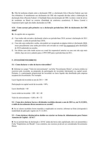 R.: Não há nenhuma relação entre a declaração CBE e a declaração feita à Receita Federal, que tem
fins tributários. O atendimento aos declarantes do CBE não responde dúvidas sobre a elaboração da
declaração feita à Receita Federal. A finalidade básica da declaração de CBE é avaliar o total de ativos
de residentes no Brasil no exterior (finalidade de estatística econômica). O Banco Central é
responsável pelo sigilo dos dados declarados no CBE.

4.16 - Como acessar pela primeira vez a declaração período-base 2011 de declarantes da CBE
anual?

R.: As opções são as seguintes:

d) Caso tenha sido enviada a declaração relativa ao período-base 2010, acessar à declaração de 2011
   utilizando a senha do período-base 2010;
e) Caso não seja conhecida a senha, esta poderá ser recuperada na página relativa à declaração 2010,
   nesse procedimento uma senha provisória será enviada ao e-mail do responsável pela declaração
   de 2010 cadastrado na ocasião;
f) Em último caso (não tendo acesso ao e-mail do responsável anterior ou caso este não seja mais
   válido), faça um novo cadastro para o CPF/CNPJ para o período-base de 2011.


5 - INVESTIMENTO DIRETO

5.1 - Como declarar o valor de lucros reinvestidos?

R: Informar no campo “Valor do reinvestimento”, na ficha “Investimento Direto”, os lucros retidos no
exercício pela investida, na proporção da participação do investidor (declarante) no capital social.
Portanto, é a participação proporcional do investidor no lucro líquido não distribuído pela empresa
receptora do investimento. Por exemplo:

Lucro líquido da investida no ano de 2011 = 100

Participação no capital social da investida = 80%

Lucro distribuído = 60

Lucro retido na investida = 100 – 60 = 40

Valor do reinvestimento = 0,80 x 40 = 32

5.2 - Como devo declarar lucros e dividendos recebidos durante o ano de 2011 se, em 31.12.2011,
o saldo do investimento direto encontrava-se zerado?

R: Se os valores recebidos forem mantidos e reaplicados no exterior, informar na ficha corresponde à
modalidade da aplicação vigente em 31.12.2011.

5.3 - Como declarar direitos/ativos detidos no exterior na forma de Adiantamento para Futuro
Aumento de Capital - AFAC?

R: Se no período-base da declaração o AFAC ainda não havia sido capitalizado, deve ser preenchida a
Ficha "Empréstimo em Moeda". Caso contrário, tais recursos já devem ser considerados Investimento
Direto.
 