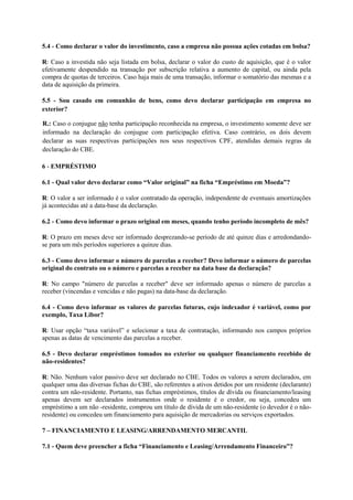 5.4 - Como declarar o valor do investimento, caso a empresa não possua ações cotadas em bolsa?

R: Caso a investida não seja listada em bolsa, declarar o valor do custo de aquisição, que é o valor
efetivamente despendido na transação por subscrição relativa a aumento de capital, ou ainda pela
compra de quotas de terceiros. Caso haja mais de uma transação, informar o somatório das mesmas e a
data de aquisição da primeira.

5.5 - Sou casado em comunhão de bens, como devo declarar participação em empresa no
exterior?

R.: Caso o conjugue não tenha participação reconhecida na empresa, o investimento somente deve ser
informado na declaração do conjugue com participação efetiva. Caso contrário, os dois devem
declarar as suas respectivas participações nos seus respectivos CPF, atendidas demais regras da
declaração do CBE.

6 - EMPRÉSTIMO

6.1 - Qual valor devo declarar como “Valor original” na ficha “Empréstimo em Moeda”?

R: O valor a ser informado é o valor contratado da operação, independente de eventuais amortizações
já acontecidas até a data-base da declaração.

6.2 - Como devo informar o prazo original em meses, quando tenho período incompleto de mês?

R: O prazo em meses deve ser informado desprezando-se período de até quinze dias e arredondando-
se para um mês períodos superiores a quinze dias.

6.3 - Como devo informar o número de parcelas a receber? Devo informar o número de parcelas
original do contrato ou o número e parcelas a receber na data base da declaração?

R: No campo "número de parcelas a receber" deve ser informado apenas o número de parcelas a
receber (vincendas e vencidas e não pagas) na data-base da declaração.

6.4 - Como devo informar os valores de parcelas futuras, cujo indexador é variável, como por
exemplo, Taxa Libor?

R: Usar opção “taxa variável” e selecionar a taxa de contratação, informando nos campos próprios
apenas as datas de vencimento das parcelas a receber.

6.5 - Devo declarar empréstimos tomados no exterior ou qualquer financiamento recebido de
não-residentes?

R: Não. Nenhum valor passivo deve ser declarado no CBE. Todos os valores a serem declarados, em
qualquer uma das diversas fichas do CBE, são referentes a ativos detidos por um residente (declarante)
contra um não-residente. Portanto, nas fichas empréstimos, títulos de dívida ou financiamento/leasing
apenas devem ser declarados instrumentos onde o residente é o credor, ou seja, concedeu um
empréstimo a um não -residente, comprou um título de dívida de um não-residente (o devedor é o não-
residente) ou concedeu um financiamento para aquisição de mercadorias ou serviços exportados.

7 – FINANCIAMENTO E LEASING/ARRENDAMENTO MERCANTIL

7.1 - Quem deve preencher a ficha “Financiamento e Leasing/Arrendamento Financeiro”?
 