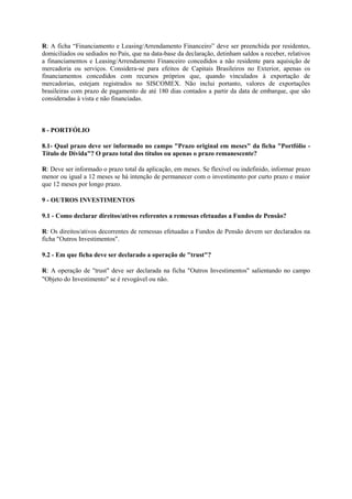 R: A ficha “Financiamento e Leasing/Arrendamento Financeiro” deve ser preenchida por residentes,
domiciliados ou sediados no País, que na data-base da declaração, detinham saldos a receber, relativos
a financiamentos e Leasing/Arrendamento Financeiro concedidos a não residente para aquisição de
mercadoria ou serviços. Considera-se para efeitos de Capitais Brasileiros no Exterior, apenas os
financiamentos concedidos com recursos próprios que, quando vinculados à exportação de
mercadorias, estejam registrados no SISCOMEX. Não inclui portanto, valores de exportações
brasileiras com prazo de pagamento de até 180 dias contados a partir da data de embarque, que são
consideradas à vista e não financiadas.



8 - PORTFÓLIO

8.1- Qual prazo deve ser informado no campo "Prazo original em meses" da ficha "Portfólio -
Título de Dívida"? O prazo total dos títulos ou apenas o prazo remanescente?

R: Deve ser informado o prazo total da aplicação, em meses. Se flexível ou indefinido, informar prazo
menor ou igual a 12 meses se há intenção de permanecer com o investimento por curto prazo e maior
que 12 meses por longo prazo.

9 - OUTROS INVESTIMENTOS

9.1 - Como declarar direitos/ativos referentes a remessas efetuadas a Fundos de Pensão?

R: Os direitos/ativos decorrentes de remessas efetuadas a Fundos de Pensão devem ser declarados na
ficha "Outros Investimentos".

9.2 - Em que ficha deve ser declarado a operação de "trust"?

R: A operação de "trust" deve ser declarada na ficha "Outros Investimentos" salientando no campo
"Objeto do Investimento" se é revogável ou não.
 