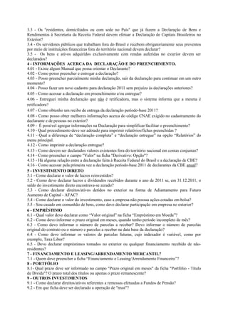 3.3 - Os "residentes, domiciliados ou com sede no País" que já fazem a Declaração de Bens e
Rendimentos à Secretaria da Receita Federal devem efetuar a Declaração de Capitais Brasileiros no
Exterior?
3.4 - Os servidores públicos que trabalham fora do Brasil e recebem obrigatoriamente seus proventos
por meio de instituições financeiras fora do território nacional devem declarar?
3.5 - Os bens e ativos adquiridos exclusivamente com rendas auferidas no exterior devem ser
declarados?
4 - INFORMAÇÕES ACERCA DA DECLARAÇÃO E DO PREENCHIMENTO.
4.01 - Existe algum Manual que possa orientar o Declarante?
4.02 - Como posso preencher e entregar a declaração?
4.03 - Posso preencher parcialmente minha declaração, sair da declaração para continuar em um outro
momento?
4.04 - Posso fazer um novo cadastro para declaração 2011 sem prejuízo às declarações anteriores?
4.05 - Como acessar a declaração em preenchimento e/ou entregue?
4.06 - Entreguei minha declaração que não é retificadora, mas o sistema informa que a mesma é
retificadora?
4.07 - Como obtenho um recibo de entrega da declaração período-base 2011?
4.08 - Como posso obter melhores informações acerca do código CNAE exigido no cadastramento do
declarante e de pessoas no exterior?
4.09 - É possível agregar informações na Declaração para simplificar/facilitar o preenchimento?
4.10 - Qual procedimento deve ser adotado para imprimir relatórios/fichas preenchidas ?
4.11 - Qual a diferença de “declaração completa” e “declaração entregue” na opção “Relatórios” do
menu principal.
4.12 - Como imprimir a declaração entregue?
4.13 - Como devem ser declarados valores existentes fora do território nacional em contas conjuntas?
4.14 - Como preencher o campo "Valor" na ficha "Derivativo: Opção"?
4.15 - Há alguma relação entre a declaração feita à Receita Federal do Brasil e a declaração de CBE?
4.16 - Como acessar pela primeira vez a declaração período-base 2011 de declarantes da CBE anual?
5 - INVESTIMENTO DIRETO
5.1 - Como declarar o valor de lucros reinvestidos?
5.2 - Como devo declarar lucros e dividendos recebidos durante o ano de 2011 se, em 31.12.2011, o
saldo do investimento direto encontrava-se zerado?
5.3 - Como declarar direitos/ativos detidos no exterior na forma de Adiantamento para Futuro
Aumento de Capital - AFAC?
5.4 - Como declarar o valor do investimento, caso a empresa não possua ações cotadas em bolsa?
5.5 - Sou casado em comunhão de bens, como devo declarar participação em empresa no exterior?
6 - EMPRÉSTIMO
6.1 - Qual valor devo declarar como “Valor original” na ficha “Empréstimo em Moeda”?
6.2 - Como devo informar o prazo original em meses, quando tenho período incompleto de mês?
6.3 - Como devo informar o número de parcelas a receber? Devo informar o número de parcelas
original do contrato ou o número e parcelas a receber na data base da declaração?
6.4 - Como devo informar os valores de parcelas futuras, cujo indexador é variável, como por
exemplo, Taxa Libor?
6.5 - Devo declarar empréstimos tomados no exterior ou qualquer financiamento recebido de não-
residentes?
7 - FINANCIAMENTO E LEASING/ARRENDAMENTO MERCANTIL?
7.1 - Quem deve preencher a ficha “Financiamento e Leasing/Arrendamento Financeiro”?
8 - PORTFÓLIO
8.1- Qual prazo deve ser informado no campo "Prazo original em meses" da ficha "Portfólio - Título
de Dívida"? O prazo total dos títulos ou apenas o prazo remanescente?
9 - OUTROS INVESTIMENTOS
9.1 - Como declarar direitos/ativos referentes a remessas efetuadas a Fundos de Pensão?
9.2 - Em que ficha deve ser declarado a operação de "trust"?
 