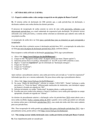 1    - DÚVIDAS RELATIVAS À SENHA

1.1 - Esqueci a minha senha e não consigo recuperá-la no site página do Banco Central?

R.: O sistema online de declaração do CBE permite que, a cada período-base de declaração, o
declarante cadastre uma senha distinta dos demais períodos.

O processo de recuperação de senha consiste no envio de uma senha provisória, referente a um
determinado período-base, ao e-mail cadastrado do responsável pela declaração. No primeiro acesso
utilizando essa senha provisória, o sistema online solicitará ao declarante que cadastre uma senha de
sua própria escolha.

A recuperação da senha deve ser feita para o período-base (ano ou trimestre) ao qual corresponde a
recuperação.

Caso não tenha feito o primeiro acesso à declaração período-base 2011, a recuperação da senha deve
ser feita por meio da página da declaração período-base 2010, conforme abaixo.

Para recuperar a senha utilizada na declaração período-base 2010, siga o procedimento:

1)   Abra o link https://www3.bcb.gov.br/cbe2010Internet/ ;
2)   Clique no link “Recuperar minha senha” da página aberta (no menu “Outras opções”);
3)   Selecione pessoa física ou jurídica, informando o nº do CPF ou do CNPJ conforme o caso;
4)   Digite o “e-mail do responsável” que foi informado na “declaração entregue”;
5)   Clique em “Enviar”;
6)   Clique em “Confirmar”;
7)   Clique em “Voltar”.


Após realizar o procedimento anterior, uma senha provisória será enviada ao “e-mail do responsável”
informado (que deve ser o mesmo cadastrado). De posse dessa senha siga o procedimento abaixo:

1) Abra o link https://www3.bcb.gov.br/cbe2010Internet/ ;
2) No menu “Dados de identificação”, informe os campos “CPF/CNPJ”, “Senha” (informar a senha
   provisória ) e “Texto da figura” (diferenciando maiúsculas de minúsculas, sem introduzir espaço
   em branco), clicando em seguida em “Ok”;
3) Informe novamente, no campo “Senha atual” da página aberta, a senha provisória;
4) Escolha uma nova senha (com números e letras) e confirme a nova senha pela repetição no campo
   apropriado, clicando em seguida em “Alterar”.

Ao término do procedimento anterior, a declaração online de período-base 2010 estará aberta com a
nova senha escolhida. Feche o sistema online de 2010 e guarde a nova senha que poderá ser utilizada
no sistema online para a declaração período-base 2011, caso ainda não tenha sido feito outro cadastro
para esse período-base.

Obs.: Para recuperação de senha gerada em cadastro feito para a declaração período-base 2011, siga o
procedimento acima, porém utilize o link https://www3.bcb.gov.br/cbeInternet/.

1.2 – Não consigo acessar minha declaração com a senha provisória enviada pelo Banco Central:

R.: Esse impedimento pode ser causado por:
 
