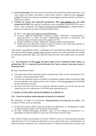 a) Erro de transcrição. Para evitar erros de transcrição (letras maiúsculas quando minúsculas e vice
   versa, espaços em brancos inexistentes e outros erros), informe a senha provisória copiando e
   colando diretamente do e-mail que encaminhou a mesma (sem acrescentar caracteres em branco, a
   esquerda ou a direita);
b) Tentativa de acessar uma declaração período-base 2011, pela primeira vez, com senha
   recuperada de 2010. Para contornar o problema, acesse a declaração período-base 2010 a que se
   refere a senha recuperada (link https://www3.bcb.gov.br/cbe2010Internet/), complementando o
   processo de recuperação de senha, conforme detalhado abaixo:

   1) Abra o link https://www3.bcb.gov.br/cbe2010Internet/ ;
   2) No menu “Dados de identificação”, informe os campos “CPF/CNPJ”, “Senha”(informar a
      senha provisória ) e “Texto da figura” (diferenciando maiúsculas de minúsculas, sem
      introduzir espaço em branco), clicando em seguida em “Ok”;
   3) Informe novamente no campo “Senha atual” da página aberta a senha provisória;
   4) Escolha uma nova senha (com números e letras) e confirme a nova senha pela repetição no
      campo apropriado, clicando em seguida em “Alterar”.

Após realizar o procedimento anterior, a declaração online do período-base 2010 estará aberta com a
nova senha escolhida. Feche o sistema online de 2010 e guarde a nova senha que poderá ser utilizada
na declaração período-base 2011, caso ainda não tenha sido feito outro cadastro para esse período-
base.

1.3 – Sou declarante da CBE anual, não houve ainda acesso à declaração online relativa ao
período-base 2011 e o responsável pela declaração não é mais o mesmo, como posso acessar a
declaração 2011?

R.: Siga o procedimento abaixo:

a) Caso tenha sido enviada a declaração relativa ao período-base 2010, acessar à declaração de 2011
   utilizando a senha do período-base 2010;
b) Caso não seja conhecida a senha, esta poderá ser recuperada na página relativa à declaração 2010,
   nesse procedimento uma senha provisória será enviada ao e-mail do responsável pela declaração
   de 2010 cadastrado na ocasião;
c) Em último caso (não tendo acesso ao e-mail do responsável anterior ou caso este não seja mais
   válido), faça um novo cadastro para o CPF/CNPJ para o período-base 2011.

2 - EM QUAL FICHA DECLARAR (EM ORDEM ALFABÉTICA)?

2.01 - Como devo declarar minha aplicação em fundo de investimento?

R.: Aplicações em fundos de investimento, independentemente da composição da carteira, com
exceção do *FIEX, devem ser declaradas:

a) Na ficha “Investimento Direto” (item 4.6 do Manual do Declarante), se a participação do cotista
   no fundo for maior ou igual a 10% do total de cotas do fundo;
b) Na ficha “Portfólio:Participação Societária” (item 4.8.2 do Manual do Declarante), se a
   participação do cotista no fundo for menor que 10% do total de cotas do fundo.


Obs.: Cotas do Fundo de Investimento no Exterior (*FIEX) só devem ser informadas pela instituição
depositária (item 4.8.3 do manual do declarante), ou seja, quem declara são os administradores do
fundo (instituições financeiras). Esse tratamento aplica-se ao fundo de investimento no exterior, cuja
 