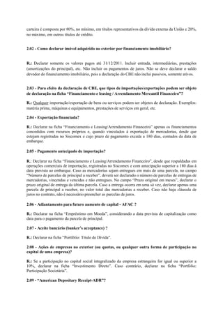 carteira é composta por 80%, no mínimo, em títulos representativos da dívida externa da União e 20%,
no máximo, em outros títulos de crédito.


2.02 - Como declarar imóvel adquirido no exterior por financiamento imobiliário?


R.: Declarar somente os valores pagos até 31/12/2011. Incluir entrada, intermediárias, prestações
(amortizações do principal), etc. Não incluir os pagamentos de juros. Não se deve declarar o saldo
devedor do financiamento imobiliário, pois a declaração do CBE não inclui passivos, somente ativos.


2.03 - Para efeito da declaração de CBE, que tipos de importações/exportações podem ser objeto
de declaração na ficha “Financiamento e leasing / Arrendamento Mercantil Financeiro”?

R.: Qualquer importação/exportação de bens ou serviços podem ser objetos de declaração. Exemplos:
matéria prima, máquinas e equipamentos, prestações de serviços em geral, etc.

2.04 - Exportação financiada?

R.: Declarar na ficha “Financiamento e Leasing/Arrendamento Financeiro” apenas os financiamentos
concedidos com recursos próprios e, quando vinculados à exportação de mercadorias, desde que
estejam registradas no Siscomex e cujo prazo de pagamento exceda a 180 dias, contados da data de
embarque.

2.05 - Pagamento antecipado de importação?

R.: Declarar na ficha “Financiamento e Leasing/Arrendamento Financeiro”, desde que respaldadas em
operações comerciais de importação, registradas no Siscomex e com antecipação superior a 180 dias à
data prevista ao embarque. Caso as mercadorias sejam entregues em mais de uma parcela, no campo
“Número de parcelas de principal a receber”, deverá ser declarado o número de parcelas de entregas de
mercadorias, vincendas e vencidas e não entregues. No campo “Prazo original em meses”, declarar o
prazo original de entrega da última parcela. Caso a entrega ocorra em uma só vez, declarar apenas uma
parcela de principal a receber, no valor total das mercadorias a receber. Caso não haja cláusula de
juros no contrato, não é necessário preencher as parcelas de juros.

2.06 - Adiantamento para futuro aumento de capital - AFAC ?

R.: Declarar na ficha “Empréstimo em Moeda”, considerando a data prevista de capitalização como
data para o pagamento da parcela de principal.

2.07 - Aceite bancário (banker’s acceptance) ?

R.: Declarar na ficha “Portfólio: Título de Dívida”.

2.08 - Ações de empresas no exterior (ou quotas, ou qualquer outra forma de participação no
capital de uma empresa)?

R.: Se a participação no capital social integralizado da empresa estrangeira for igual ou superior a
10%, declarar na ficha “Investimento Direto”. Caso contrário, declarar na ficha “Portfólio:
Participação Societária”.

2.09 - “American Depositary Receipt-ADR”?
 
