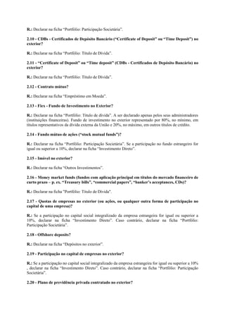 R.: Declarar na ficha “Portfólio: Participação Societária”.

2.10 - CDBs - Certificados de Depósito Bancário (“Certificate of Deposit” ou “Time Deposit”) no
exterior?

R.: Declarar na ficha “Portfólio: Título de Dívida”.

2.11 - “Certificate of Deposit” ou “Time deposit” (CDBs - Certificados de Depósito Bancário) no
exterior?

R.: Declarar na ficha “Portfólio: Título de Dívida”.

2.12 - Contrato mútuo?

R.: Declarar na ficha “Empréstimo em Moeda”.

2.13 - Fiex - Fundo de Investimento no Exterior?

R.: Declarar na ficha “Portfólio: Título de dívida”. A ser declarado apenas pelos seus administradores
(instituições financeiras). Fundo de investimento no exterior representado por 80%, no mínimo, em
títulos representativos da dívida externa da União e 20%, no máximo, em outros títulos de crédito.

2.14 - Fundo mútuo de ações (“stock mutual funds”)?

R.: Declarar na ficha “Portfólio: Participação Societária”. Se a participação no fundo estrangeiro for
igual ou superior a 10%, declarar na ficha “Investimento Direto”.

2.15 - Imóvel no exterior?

R.: Declarar na ficha “Outros Investimentos”.

2.16 - Money market funds (fundos com aplicação principal em títulos do mercado financeiro de
curto prazo – p. ex. “Treasury bills”, “commercial papers”, “banker’s acceptances, CDs)?

R.: Declarar na ficha "Portfólio: Título de Dívida".

2.17 - Quotas de empresas no exterior (ou ações, ou qualquer outra forma de participação no
capital de uma empresa)?

R.: Se a participação no capital social integralizado da empresa estrangeira for igual ou superior a
10%, declarar na ficha “Investimento Direto”. Caso contrário, declarar na ficha “Portfólio:
Participação Societária”.

2.18 - Offshore deposits?

R.: Declarar na ficha “Depósitos no exterior”.

2.19 - Participação no capital de empresas no exterior?

R.: Se a participação no capital social integralizado da empresa estrangeira for igual ou superior a 10%
, declarar na ficha “Investimento Direto”. Caso contrário, declarar na ficha “Portfólio: Participação
Societária”.

2.20 - Plano de previdência privada contratado no exterior?
 