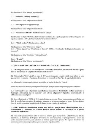 R.: Declarar na ficha “Outros Investimentos”.

2.21 - Poupança (“Saving account”)?

R.: Declarar na ficha “Depósito no Exterior”.

2.22 - “Saving account” (poupança)?

R.: Declarar na ficha “Depósito no Exterior”.

2.23 - “Stock mutual funds” (fundo mútuo de ações)?

R.: Declarar na ficha “Portfólio: Participação Societária”. Se a participação no fundo estrangeiro for
igual ou superior a 10%, declarar na ficha “Investimento Direto”.

2.24 - “Stock options” (Opções sobre ações)?

R.: Declarar na ficha “Derivativo: Opção”.
2.25 - “Time deposit” ou “Certificate of Deposit” (CDBs - Certificados de Depósito Bancário) no
exterior?

R.: Declarar na ficha “Portfólio: Título de Dívida”.

2.26 - “Trusts”?
R.: Declarar na ficha “Outros Investimentos”.

3 - QUEM DEVE DECLARAR CAPITAIS BRASILEIROS NO EXTERIOR?

3.1 - Como posso saber se sou considerado "residente, domiciliado ou com sede no País" para
fins da Declaração de Capitais Brasileiros no Exterior?

R: A Resolução nº 3.854, de 27 de maio de 2010, estipulou que o conceito válido para definir se uma
pessoa física ou jurídica é "residente, domiciliado ou com sede no País" é o da legislação tributária.

As informações a esse respeito podem ser obtidas na página da Receita Federal

(http://www.receita.fazenda.gov.br/pessoafisica/irpf/2011/perguntao/perguntas/pergunta-109.htm).

3.2 - Estrangeiros que adquiriram a condição de residentes ou domiciliados no País (conforme a
legislação tributária) devem declarar seus ativos adquiridos/originados anteriormente à
obtenção dessa condição?

R: Sim. A Resolução nº 3.854, de 2010, estipulou que as pessoas físicas residentes ou domiciliadas no
País devem declarar os valores de qualquer natureza, os ativos em moeda e os bens e direitos detidos
fora do território nacional sem distinção de datas, formas e meios de aquisição.

3.3 - Os "residentes, domiciliados ou com sede no País" que já fazem a Declaração de Bens e
Rendimentos à Secretaria da Receita Federal devem efetuar a Declaração de Capitais
Brasileiros no Exterior?

R: Sim, desde que detenha um total de ativos no exterior igual ou superior a US$100 mil, na data de
referência. A declaração de Capitais Brasileiros no Exterior destina-se principalmente à coleta de
dados de cunho estatístico, com objetivo de mapear quadro mais preciso dos capitais brasileiros no
exterior e conhecer a composição do passivo externo líquido do País.
 