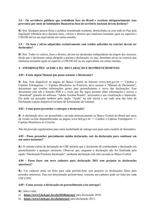 3.4 - Os servidores públicos que trabalham fora do Brasil e recebem obrigatoriamente seus
proventos por meio de instituições financeiras fora do território nacional devem declarar?

R: Sim. Qualquer pessoa física e jurídica considerada residente, domiciliada ou com sede no País pela
legislação tributária deve declarar bens, valores e direitos que totalizem montante igual ou superior a
US$100 mil ou seu equivalente em outras moedas.

3.5 - Os bens e ativos adquiridos exclusivamente com rendas auferidas no exterior devem ser
declarados?

R: Sim. Todos os valores, bens e direitos, devem ser declarados independente da origem dos recursos,
desde que o declarante esteja obrigado a prestar a declaração, ou seja, detenham ativos no exterior que
totalizem montante igual ou superior a US$100 mil ou seu equivalente em outras moedas.

4 – INFORMAÇÕES ACERCA DA DECLARAÇÃO E DO PREENCHIMENTO.

4.01 - Existe algum Manual que possa orientar o Declarante?

R: Sim. Está disponível na página do Banco Central na Internet (www.bcb.gov.br >> Câmbio e
Capitais Estrangeiros >> Capitais Brasileiros no Exterior), deve acessar o "Manual do Declarante",
documento que contêm informações gerais para preenchimento e envio das declarações. Este
documento está sob o formato PDF e o ícone que lhe segue permite obter informações e acesso a
“download” gratuito do software “Adobe Acrobat Reader”, necessário a sua visualização e impressão.
Ele pode ser acessado também pela opção “Ajuda” na tela inicial e em cada uma das telas da
Declaração (opção disponível na barra de ferramentas do sistema).

4.02 - Como posso preencher e entregar a declaração?

R: A declaração deve ser preenchida e enviada eletronicamente ao Banco Central do Brasil por meio
da versão on-line disponibilizadas na página www.bcb.gov.br >> Câmbio e Capitais Estrangeiros >>
Capitais Brasileiros no Exterior.

Não há previsão regulamentar para outra modalidade de entrega nem para outro modelo de formulário.

4.03 - Posso preencher parcialmente minha declaração, sair da declaração para continuar em
um outro momento?

R.: O sistema online de declaração do CBE permite que o declarante dê continuidade a declaração em
preenchimento a qualquer momento. Observar que, enquanto a declaração não for finalizada pela
opção “Declaração/Finalizar declaração”, nenhuma declaração terá sido enviada ao Banco Central.

4.04 - Posso fazer um novo cadastro para declaração 2011 sem prejuízo às declarações
anteriores?

R.: Um cadastro pode ser feito para cada período-base sem prejuízo às declarações feitas para
períodos anteriores. Para um determinado período-base, somente um cadastro pode ser feito por cada
CPF/CNPJ.

4.05 - Como acessar a declaração em preenchimento e/ou entregue?

R.: Abra o link:
a) https://www3.bcb.gov.br/cbe2010Internet/ para declaração 2010;
b) https://www3.bcb.gov.br/cbeInternet/ para declaração 2011;
 