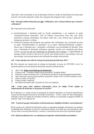 Após abrir o link corresponde ao ano da declaração, informe os dados de identificação da mesma para
acessá-la. Caso tenha esquecido a senha, leia a pergunta mais frequente sobre o assunto.

4.06 - Entreguei minha declaração que não é retificadora, mas o sistema informa que a mesma é
retificadora?

R.: O que pode estar acontecendo:

a) Involuntariamente o declarante pode ter clicado repetidamente e em sequência na opção
   “Declaração/Finalizar declaração”. Não há nenhum inconveniente nesse fato, pois foram
   declaradas as mesmas informações. No entanto, sendo este o caso, observar que o protocolo de
   entrega que prevalece é o último;
b) Somente foi entregue uma declaração, que, portanto, não é retificadora, mas o declarante ao clicar
   na opção “Declarante/Dados do declarante” ou na opção “Relatórios/Declaração completa”,
   observa que é informado que a declaração é retificadora, sem possibilidade de alteração. Neste
   caso, a informação de declaração retificadora registrada, somente será considerada pelo Banco
   Central, em caso de uma nova finalização de declaração (nova entrega). A impossibilidade de
   alteração citada é devido ao fato de já ter havido uma entrega anterior, logo qualquer outra que
   seja entregue, será necessariamente uma retificação da entregue anteriormente.

4.07 - Como obtenho um recibo de entrega da declaração período-base 2011?

R.: Para imprimir um comprovante de entrega da declaração, de posse do CPF/CNPJ e do nº do
protocolo gerado no ato da entrega da declaração, proceda conforme abaixo:

1)   Abra o link https://www3.bcb.gov.br/cbeInternet ;
2)   Clique no link “Consultar situação de processamento” da página aberta;
3)   Preencha o campo em branco com nº do protocolo gerado no ato da finalização da declaração;
4)   Após selecionar o tipo de pessoa jurídica e preencha o campo o CPF ou CNPJ conforme o caso;
5)   Clique no botão “Consultar”;
6)   Clique no botão “Imprimir”;
7)   Será aberto um arquivo.pdf , que pode ser salvo e/ou impresso.

4.08 - Como posso obter melhores informações acerca do código CNAE exigido no
cadastramento do declarante e de pessoas no exterior?

R: O aplicativo e a versão on-line da declaração de Capitais Brasileiros no Exterior disponibilizam
resumo da Classificação Nacional de Atividades Econômicas – CNAE, versão 2.0. Mais informações,
incluindo a busca de código por atividade econômica, podem ser encontradas na página do IBGE no
endereço: http://www.ibge.gov.br/

4.09 - É possível agregar informações na Declaração para simplificar/facilitar o preenchimento?

R: De acordo com o Manual do Declarante podem ser agregadas/agrupadas informações em qualquer
modalidade/ficha (Depósitos no Exterior, Investimento Direto, etc.) desde que seja coincidente o país
em que estão os recursos/bens/direitos, a moeda e a característica dos ativos que se pretende agrupar.

4.10 - Qual procedimento deve ser adotado para imprimir relatórios/fichas preenchidas ?
 