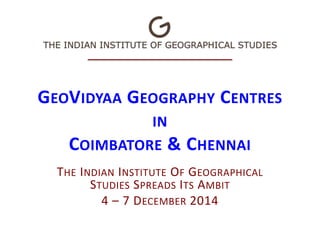 GEOVIDYAA GEOGRAPHY CENTRES 
IN 
COIMBATORE & CHENNAI 
THE INDIAN INSTITUTE OF GEOGRAPHICAL 
STUDIES SPREADS ITS AMBIT 
4 – 7 DECEMBER 2014 
 