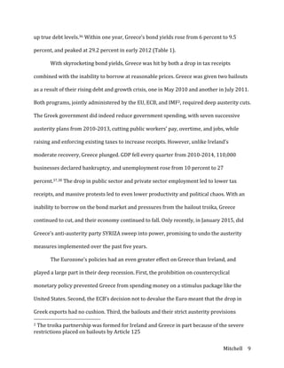 Mitchell	
   9	
  
up	
  true	
  debt	
  levels.36	
  Within	
  one	
  year,	
  Greece’s	
  bond	
  yields	
  rose	
  from	
  6	
  percent	
  to	
  9.5	
  
percent,	
  and	
  peaked	
  at	
  29.2	
  percent	
  in	
  early	
  2012	
  (Table	
  1).	
  
	
   With	
  skyrocketing	
  bond	
  yields,	
  Greece	
  was	
  hit	
  by	
  both	
  a	
  drop	
  in	
  tax	
  receipts	
  
combined	
  with	
  the	
  inability	
  to	
  borrow	
  at	
  reasonable	
  prices.	
  Greece	
  was	
  given	
  two	
  bailouts	
  
as	
  a	
  result	
  of	
  their	
  rising	
  debt	
  and	
  growth	
  crisis,	
  one	
  in	
  May	
  2010	
  and	
  another	
  in	
  July	
  2011.	
  
Both	
  programs,	
  jointly	
  administered	
  by	
  the	
  EU,	
  ECB,	
  and	
  IMF2,	
  required	
  deep	
  austerity	
  cuts.	
  
The	
  Greek	
  government	
  did	
  indeed	
  reduce	
  government	
  spending,	
  with	
  seven	
  successive	
  
austerity	
  plans	
  from	
  2010-­‐2013,	
  cutting	
  public	
  workers’	
  pay,	
  overtime,	
  and	
  jobs,	
  while	
  
raising	
  and	
  enforcing	
  existing	
  taxes	
  to	
  increase	
  receipts.	
  However,	
  unlike	
  Ireland’s	
  
moderate	
  recovery,	
  Greece	
  plunged.	
  GDP	
  fell	
  every	
  quarter	
  from	
  2010-­‐2014,	
  110,000	
  
businesses	
  declared	
  bankruptcy,	
  and	
  unemployment	
  rose	
  from	
  10	
  percent	
  to	
  27	
  
percent.37,38	
  The	
  drop	
  in	
  public	
  sector	
  and	
  private	
  sector	
  employment	
  led	
  to	
  lower	
  tax	
  
receipts,	
  and	
  massive	
  protests	
  led	
  to	
  even	
  lower	
  productivity	
  and	
  political	
  chaos.	
  With	
  an	
  
inability	
  to	
  borrow	
  on	
  the	
  bond	
  market	
  and	
  pressures	
  from	
  the	
  bailout	
  troika,	
  Greece	
  
continued	
  to	
  cut,	
  and	
  their	
  economy	
  continued	
  to	
  fall.	
  Only	
  recently,	
  in	
  January	
  2015,	
  did	
  
Greece’s	
  anti-­‐austerity	
  party	
  SYRIZA	
  sweep	
  into	
  power,	
  promising	
  to	
  undo	
  the	
  austerity	
  
measures	
  implemented	
  over	
  the	
  past	
  five	
  years.	
  
	
   The	
  Eurozone’s	
  policies	
  had	
  an	
  even	
  greater	
  effect	
  on	
  Greece	
  than	
  Ireland,	
  and	
  
played	
  a	
  large	
  part	
  in	
  their	
  deep	
  recession.	
  First,	
  the	
  prohibition	
  on	
  countercyclical	
  
monetary	
  policy	
  prevented	
  Greece	
  from	
  spending	
  money	
  on	
  a	
  stimulus	
  package	
  like	
  the	
  
United	
  States.	
  Second,	
  the	
  ECB’s	
  decision	
  not	
  to	
  devalue	
  the	
  Euro	
  meant	
  that	
  the	
  drop	
  in	
  
Greek	
  exports	
  had	
  no	
  cushion.	
  Third,	
  the	
  bailouts	
  and	
  their	
  strict	
  austerity	
  provisions	
  
	
  	
  	
  	
  	
  	
  	
  	
  	
  	
  	
  	
  	
  	
  	
  	
  	
  	
  	
  	
  	
  	
  	
  	
  	
  	
  	
  	
  	
  	
  	
  	
  	
  	
  	
  	
  	
  	
  	
  	
  	
  	
  	
  	
  	
  	
  	
  	
  	
  	
  	
  	
  	
  	
  	
  	
  
2	
  The	
  troika	
  partnership	
  was	
  formed	
  for	
  Ireland	
  and	
  Greece	
  in	
  part	
  because	
  of	
  the	
  severe	
  
restrictions	
  placed	
  on	
  bailouts	
  by	
  Article	
  125	
  
 