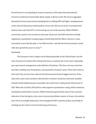 Mitchell	
   10	
  
forced	
  Greece	
  to	
  cut	
  spending	
  by	
  massive	
  amounts,	
  in	
  the	
  hopes	
  that	
  international	
  
investors	
  would	
  lower	
  bond	
  yields.	
  Quite	
  simply,	
  it	
  did	
  not	
  work.	
  The	
  drop	
  in	
  aggregate	
  
demand	
  from	
  lower	
  government	
  spending	
  led	
  to	
  a	
  falling	
  GDP	
  and	
  higher	
  unemployment,	
  
as	
  the	
  classical	
  Keynesian	
  model	
  predicts.	
  Greece	
  also	
  did	
  not	
  see	
  lower	
  sovereign	
  bond	
  
interest	
  rates	
  until	
  mid-­‐2013,	
  so	
  borrowing	
  was	
  out	
  of	
  the	
  question.	
  While	
  SYRIZA’s	
  
success	
  has	
  caused	
  a	
  rise	
  in	
  interest	
  rates	
  past	
  10	
  percent,	
  the	
  ECB’s	
  decision	
  to	
  finally	
  
implement	
  a	
  quantitative	
  easing	
  program	
  should	
  help	
  dull	
  the	
  effects.	
  However,	
  many	
  
economists	
  worry	
  that	
  the	
  plan	
  is	
  “too	
  little	
  too	
  late”,	
  and	
  that	
  the	
  Greek	
  economy	
  is	
  stuck	
  
with	
  slow	
  growth	
  for	
  years	
  to	
  come.39	
  
Conclusion	
  
	
   The	
  Eurozone	
  crisis’s	
  origins	
  can	
  be	
  blamed	
  partially	
  on	
  the	
  United	
  States,	
  but	
  the	
  
slow	
  recovery	
  of	
  countries	
  like	
  Ireland	
  and	
  Greece	
  is	
  entirely	
  due	
  to	
  the	
  zone’s	
  optimality,	
  
poor	
  government	
  management,	
  and	
  ineffective	
  EU	
  policies.	
  The	
  Euro	
  currency	
  union	
  has	
  
low	
  labor	
  mobility,	
  poor	
  fiscal	
  policy,	
  and	
  asymmetric	
  business	
  cycles.	
  These	
  three	
  failures	
  
have	
  led	
  to	
  the	
  current	
  crisis,	
  wherein	
  the	
  Eurozone	
  has	
  faced	
  its	
  biggest	
  test	
  yet.	
  At	
  the	
  
same	
  time,	
  some	
  union	
  members	
  allowed	
  their	
  economic	
  situations	
  to	
  become	
  unstable.	
  	
  
Ireland’s	
  banks	
  ballooned	
  past	
  reasonable	
  sizes	
  and	
  Greece’s	
  debt	
  passed	
  100	
  percent	
  of	
  
GDP.	
  When	
  the	
  crash	
  hit,	
  ECB	
  policies	
  with	
  regards	
  to	
  quantitative	
  easing,	
  deficit	
  reduction,	
  
and	
  bailouts	
  slowed	
  their	
  recovery.	
  While	
  Ireland	
  has	
  gained	
  back	
  some	
  of	
  the	
  economic	
  
indicators	
  it	
  lost	
  during	
  its	
  crisis,	
  severe	
  structural	
  problems	
  remain.	
  In	
  Greece,	
  the	
  policies	
  
have	
  led	
  to	
  an	
  outright	
  depression.	
  Even	
  though	
  the	
  ECB’s	
  monetary	
  policy	
  may	
  finally	
  be	
  
catching	
  up,	
  the	
  road	
  to	
  recovery	
  looks	
  long	
  and	
  tenuous.	
  	
  
 