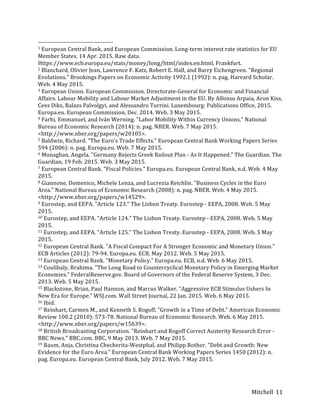 Mitchell	
   11	
  
	
  	
  	
  	
  	
  	
  	
  	
  	
  	
  	
  	
  	
  	
  	
  	
  	
  	
  	
  	
  	
  	
  	
  	
  	
  	
  	
  	
  	
  	
  	
  	
  	
  	
  	
  	
  	
  	
  	
  	
  	
  	
  	
  	
  	
  	
  	
  	
  	
  	
  	
  	
  	
  	
  	
  	
  
1	
  European	
  Central	
  Bank,	
  and	
  European	
  Commission.	
  Long-­‐term	
  interest	
  rate	
  statistics	
  for	
  EU	
  
Member	
  States.	
  14	
  Apr.	
  2015.	
  Raw	
  data.	
  
Https://www.ecb.europa.eu/stats/money/long/html/index.en.html,	
  Frankfurt.	
  
2	
  Blanchard,	
  Olivier	
  Jean,	
  Lawrence	
  F.	
  Katz,	
  Robert	
  E.	
  Hall,	
  and	
  Barry	
  Eichengreen.	
  "Regional	
  
Evolutions."	
  Brookings	
  Papers	
  on	
  Economic	
  Activity	
  1992.1	
  (1992):	
  n.	
  pag.	
  Harvard	
  Scholar.	
  
Web.	
  4	
  May	
  2015.	
  
3	
  European	
  Union.	
  European	
  Commission.	
  Directorate-­‐General	
  for	
  Economic	
  and	
  Financial	
  
Affairs.	
  Labour	
  Mobility	
  and	
  Labour	
  Market	
  Adjustment	
  in	
  the	
  EU.	
  By	
  Alfonso	
  Arpaia,	
  Aron	
  Kiss,	
  
Cees	
  Diks,	
  Balazs	
  Palvolgyi,	
  and	
  Alessandro	
  Turrini.	
  Luxembourg:	
  Publications	
  Office,	
  2015.	
  
Europa.eu.	
  European	
  Commission,	
  Dec.	
  2014.	
  Web.	
  3	
  May	
  2015.	
  
4	
  Farhi,	
  Emmanuel,	
  and	
  Iván	
  Werning.	
  "Labor	
  Mobility	
  Within	
  Currency	
  Unions."	
  National	
  
Bureau	
  of	
  Economic	
  Research	
  (2014):	
  n.	
  pag.	
  NBER.	
  Web.	
  7	
  May	
  2015.	
  
<http://www.nber.org/papers/w20105>.	
  
5	
  Baldwin,	
  Richard.	
  "The	
  Euro's	
  Trade	
  Effects."	
  European	
  Central	
  Bank	
  Working	
  Papers	
  Series	
  
594	
  (2006):	
  n.	
  pag.	
  Europa.eu.	
  Web.	
  7	
  May	
  2015.	
  
6	
  Monaghan,	
  Angela.	
  "Germany	
  Rejects	
  Greek	
  Bailout	
  Plan	
  -­‐	
  As	
  It	
  Happened."	
  The	
  Guardian.	
  The	
  
Guardian,	
  19	
  Feb.	
  2015.	
  Web.	
  3	
  May	
  2015.	
  
7	
  European	
  Central	
  Bank.	
  "Fiscal	
  Policies."	
  Europa.eu.	
  European	
  Central	
  Bank,	
  n.d.	
  Web.	
  4	
  May	
  
2015.	
  
8	
  Giannone,	
  Domenico,	
  Michele	
  Lenza,	
  and	
  Lucrezia	
  Reichlin.	
  "Business	
  Cycles	
  in	
  the	
  Euro	
  
Area."	
  National	
  Bureau	
  of	
  Economic	
  Research	
  (2008):	
  n.	
  pag.	
  NBER.	
  Web.	
  4	
  May	
  2015.	
  
<http://www.nber.org/papers/w14529>.	
  
9	
  Eurostep,	
  and	
  EEPA.	
  "Article	
  123."	
  The	
  Lisbon	
  Treaty.	
  Eurostep	
  -­‐	
  EEPA,	
  2008.	
  Web.	
  5	
  May	
  
2015.	
  
10	
  Eurostep,	
  and	
  EEPA.	
  "Article	
  124."	
  The	
  Lisbon	
  Treaty.	
  Eurostep	
  -­‐	
  EEPA,	
  2008.	
  Web.	
  5	
  May	
  
2015.	
  
11	
  Eurostep,	
  and	
  EEPA.	
  "Article	
  125."	
  The	
  Lisbon	
  Treaty.	
  Eurostep	
  -­‐	
  EEPA,	
  2008.	
  Web.	
  5	
  May	
  
2015.	
  
12	
  European	
  Central	
  Bank.	
  "A	
  Fiscal	
  Compact	
  For	
  A	
  Stronger	
  Economic	
  and	
  Monetary	
  Union."	
  
ECB	
  Articles	
  (2012):	
  79-­‐94.	
  Europa.eu.	
  ECB,	
  May	
  2012.	
  Web.	
  5	
  May	
  2015.	
  
13	
  European	
  Central	
  Bank.	
  "Monetary	
  Policy."	
  Europa.eu.	
  ECB,	
  n.d.	
  Web.	
  6	
  May	
  2015.	
  
14	
  Coulibaly,	
  Brahima.	
  "The	
  Long	
  Road	
  to	
  Countercyclical	
  Monetary	
  Policy	
  in	
  Emerging	
  Market	
  
Economies."	
  FederalReserve.gov.	
  Board	
  of	
  Governors	
  of	
  the	
  Federal	
  Reserve	
  System,	
  3	
  Dec.	
  
2013.	
  Web.	
  5	
  May	
  2015.	
  
15	
  Blackstone,	
  Brian,	
  Paul	
  Hannon,	
  and	
  Marcus	
  Walker.	
  "Aggressive	
  ECB	
  Stimulus	
  Ushers	
  In	
  
New	
  Era	
  for	
  Europe."	
  WSJ.com.	
  Wall	
  Street	
  Journal,	
  22	
  Jan.	
  2015.	
  Web.	
  6	
  May	
  2015.	
  
16	
  Ibid.	
  
17	
  Reinhart,	
  Carmen	
  M.,	
  and	
  Kenneth	
  S.	
  Rogoff.	
  "Growth	
  in	
  a	
  Time	
  of	
  Debt."	
  American	
  Economic	
  
Review	
  100.2	
  (2010):	
  573-­‐78.	
  National	
  Bureau	
  of	
  Economic	
  Research.	
  Web.	
  6	
  May	
  2015.	
  
<http://www.nber.org/papers/w15639>.	
  
18	
  British	
  Broadcasting	
  Corporation.	
  "Reinhart	
  and	
  Rogoff	
  Correct	
  Austerity	
  Research	
  Error	
  -­‐	
  
BBC	
  News."	
  BBC.com.	
  BBC,	
  9	
  May	
  2013.	
  Web.	
  7	
  May	
  2015.	
  
19	
  Baum,	
  Anja,	
  Christina	
  Checherita-­‐Westphal,	
  and	
  Philipp	
  Rother.	
  "Debt	
  and	
  Growth:	
  New	
  
Evidence	
  for	
  the	
  Euro	
  Area."	
  European	
  Central	
  Bank	
  Working	
  Papers	
  Series	
  1450	
  (2012):	
  n.	
  
pag.	
  Europa.eu.	
  European	
  Central	
  Bank,	
  July	
  2012.	
  Web.	
  7	
  May	
  2015.	
  
 