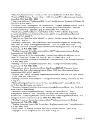 Mitchell	
   12	
  
	
  	
  	
  	
  	
  	
  	
  	
  	
  	
  	
  	
  	
  	
  	
  	
  	
  	
  	
  	
  	
  	
  	
  	
  	
  	
  	
  	
  	
  	
  	
  	
  	
  	
  	
  	
  	
  	
  	
  	
  	
  	
  	
  	
  	
  	
  	
  	
  	
  	
  	
  	
  	
  	
  	
  	
  	
  	
  	
  	
  	
  	
  	
  	
  	
  	
  	
  	
  	
  	
  	
  	
  	
  	
  	
  	
  	
  	
  	
  	
  	
  	
  	
  	
  	
  	
  	
  	
  	
  	
  	
  	
  	
  	
  	
  	
  	
  	
  	
  	
  	
  	
  	
  	
  	
  	
  	
  	
  	
  	
  	
  	
  	
  	
  	
  	
  	
  	
  	
  	
  	
  	
  	
  	
  	
  	
  	
  	
  	
  	
  	
  	
  	
  	
  	
  	
  	
  	
  	
  	
  	
  	
  	
  	
  	
  	
  	
  	
  	
  	
  	
  	
  	
  	
  	
  	
  	
  	
  	
  	
  	
  	
  	
  	
  	
  	
  	
  	
  	
  	
  	
  	
  	
  	
  	
  	
  	
  	
  	
  
20	
  Pescatori,	
  Andrea,	
  Damiano	
  Sandri,	
  and	
  John	
  Simon.	
  "Debt	
  and	
  Growth:	
  Is	
  There	
  a	
  Magic	
  
Threshold?"	
  IMF	
  Working	
  Papers	
  34th	
  ser.	
  14	
  (2014):	
  n.	
  pag.	
  IMF.org.	
  International	
  Monetary	
  
Fund,	
  Feb.	
  2014.	
  Web.	
  5	
  May	
  2015.	
  
21	
  University	
  of	
  Chicago.	
  "Poll	
  Results	
  |	
  IGM	
  Forum."	
  Igmchicago.com.	
  University	
  of	
  Chicago,	
  13	
  
Nov.	
  2012.	
  Web.	
  6	
  May	
  2015.	
  
22	
  Collignon,	
  Stefan,	
  Piero	
  Esposito,	
  and	
  Hannah	
  Lierse.	
  "European	
  Sovereign	
  Bailouts,	
  Political	
  
Risk	
  and	
  the	
  Economic	
  Consequences	
  of	
  Mrs.	
  Merkel."	
  Journal	
  of	
  International	
  Commerce,	
  
Economics	
  and	
  Policy	
  4.2	
  (2013):	
  n.	
  pag.	
  World	
  Scientific.	
  Web.	
  7	
  May	
  2015.	
  
23	
  Duchin,	
  Ran,	
  and	
  Denis	
  Sosyura.	
  "Safer	
  Ratios,	
  Riskier	
  Portfolios:	
  Banks'	
  Response	
  to	
  
Government	
  Aid."	
  Journal	
  of	
  Financial	
  Economics	
  (2014):	
  n.	
  pag.	
  Social	
  Science	
  Research	
  
Network.	
  Web.	
  3	
  May	
  2015.	
  
24	
  Helgi	
  Library.	
  "Bank	
  Assets	
  (As	
  %	
  Of	
  GDP)	
  in	
  Ireland."	
  Helgilibrary.com.	
  Helgi	
  Library,	
  8	
  Mar.	
  
2015.	
  Web.	
  7	
  May	
  2015.	
  
25	
  European	
  Commission.	
  "Ireland's	
  Economic	
  Crisis:	
  How	
  Did	
  It	
  Happen	
  and	
  What	
  Is	
  Being	
  
Done	
  about	
  It?"	
  Europa.eu.	
  European	
  Commission,	
  12	
  June	
  2012.	
  Web.	
  8	
  May	
  2015.	
  
26	
  Trading	
  Economics.	
  "Ireland	
  Government	
  Debt	
  to	
  GDP."	
  Tradingeconomics.com.	
  Trading	
  
Economics,	
  n.d.	
  Web.	
  8	
  May	
  2015.	
  
27	
  Trading	
  Economics.	
  "Ireland	
  Government	
  Bond	
  10Y."	
  Tradingeconomics.com.	
  Trading	
  
Economics,	
  n.d.	
  Web.	
  8	
  May	
  2015.	
  
28	
  Castle,	
  Stephen.	
  "E.C.B.	
  Threatened	
  to	
  End	
  Funding	
  Unless	
  Ireland	
  Took	
  Bailout,	
  Letters	
  
Show."	
  NYTimes.com.	
  The	
  New	
  York	
  Times,	
  07	
  Nov.	
  2014.	
  Web.	
  8	
  May	
  2015.	
  
29	
  Trading	
  Economics.	
  "Ireland	
  GDP	
  Growth	
  Rate."	
  Tradingeconomics.com.	
  Trading	
  Economics,	
  
n.d.	
  Web.	
  8	
  May	
  2015.	
  
30	
  Trading	
  Economics.	
  "Ireland	
  Unemployment	
  Rate."	
  Tradingeconomics.com.	
  Trading	
  
Economics,	
  n.d.	
  Web.	
  8	
  May	
  2015.	
  
31	
  International	
  Labour	
  Organization.	
  Global	
  Wage	
  Report	
  2014/15:	
  Wages	
  and	
  Income	
  
Inequality.	
  Rep.	
  Geneva:	
  International	
  Labour	
  Officer,	
  2015.	
  Ilo.org.	
  International	
  Labour	
  
Organization,	
  2015.	
  Web.	
  7	
  May	
  2015.	
  
32	
  Hannon,	
  Paul.	
  "Ireland's	
  Economy	
  Surges	
  Ahead	
  of	
  Eurozone."	
  WSJ.com.	
  Wall	
  Street	
  Journal,	
  
18	
  Sept.	
  2014.	
  Web.	
  8	
  May	
  2015.	
  
33	
  Trading	
  Economics.	
  "Greece	
  Exports."	
  Tradingeconomics.com.	
  Trading	
  Economics,	
  n.d.	
  Web.	
  
9	
  May	
  2015.	
  
34	
  Eurostat.	
  European	
  Union	
  Goods	
  and	
  Services	
  Exports	
  by	
  Country	
  –	
  Annual	
  Data.	
  2	
  Mar.	
  
2015.	
  Raw	
  data.	
  Europa.eu,	
  Luxembourg.	
  
35	
  Eurostat.	
  European	
  Union	
  Central	
  Government	
  Gross	
  Debt	
  -­‐	
  Annual	
  Data.	
  2	
  Mar.	
  2015.	
  Raw	
  
data.	
  Europa.eu,	
  Luxembourg.	
  
36	
  European	
  Union.	
  European	
  Commission.	
  Economic	
  and	
  Financial	
  Affairs	
  Council	
  
Configuration.	
  Report	
  on	
  Greek	
  Government	
  Deficit	
  and	
  Debt	
  Statistics.	
  By	
  European	
  
Commission.	
  Luxembourg:	
  Office	
  for	
  Official	
  Publications	
  of	
  the	
  European	
  Communities,	
  2010.	
  
Europa.eu.	
  European	
  Commission,	
  8	
  Jan.	
  2010.	
  Web.	
  9	
  May	
  2015.	
  
37	
  Trading	
  Economics.	
  "Greece	
  Unemployment	
  Rate."	
  Tradingeconomics.com.	
  Trading	
  
Economics,	
  n.d.	
  Web.	
  9	
  May	
  2015.	
  
38	
  Trading	
  Economics.	
  "Greece	
  GDP	
  Growth	
  Rate."	
  Tradingeconomics.com.	
  Trading	
  Economics,	
  
n.d.	
  Web.	
  9	
  May	
  2015.	
  
39	
  Spence,	
  Peter.	
  "ECB	
  Doing	
  'Too	
  Little,	
  Too	
  Late'	
  to	
  Rescue	
  Eurozone,	
  Experts	
  Warn."	
  
Telegraph.co.uk.	
  The	
  Telegraph,	
  9	
  Feb.	
  2015.	
  Web.	
  10	
  May	
  2015.	
  
 