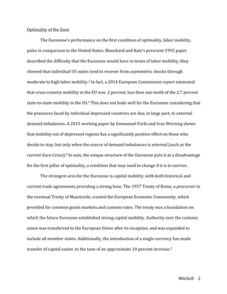 Mitchell	
   2	
  
Optimality	
  of	
  the	
  Zone	
  
	
   The	
  Eurozone’s	
  performance	
  on	
  the	
  first	
  condition	
  of	
  optimality,	
  labor	
  mobility,	
  
pales	
  in	
  comparison	
  to	
  the	
  United	
  States.	
  Blanchard	
  and	
  Katz’s	
  prescient	
  1992	
  paper	
  
described	
  the	
  difficulty	
  that	
  the	
  Eurozone	
  would	
  have	
  in	
  terms	
  of	
  labor	
  mobility;	
  they	
  
showed	
  that	
  individual	
  US	
  states	
  tend	
  to	
  recover	
  from	
  asymmetric	
  shocks	
  through	
  
moderate	
  to	
  high	
  labor	
  mobility.2	
  In	
  fact,	
  a	
  2014	
  European	
  Commission	
  report	
  estimated	
  
that	
  cross-­‐country	
  mobility	
  in	
  the	
  EU	
  was	
  .2	
  percent,	
  less	
  than	
  one-­‐tenth	
  of	
  the	
  2.7	
  percent	
  
state-­‐to-­‐state	
  mobility	
  in	
  the	
  US.3	
  This	
  does	
  not	
  bode	
  well	
  for	
  the	
  Eurozone	
  considering	
  that	
  
the	
  pressures	
  faced	
  by	
  individual	
  depressed	
  countries	
  are	
  due,	
  in	
  large	
  part,	
  to	
  external	
  
demand	
  imbalances.	
  A	
  2015	
  working	
  paper	
  by	
  Emmanuel	
  Farhi	
  and	
  Ivan	
  Werning	
  shows	
  
that	
  mobility	
  out	
  of	
  depressed	
  regions	
  has	
  a	
  significantly	
  positive	
  effect	
  on	
  those	
  who	
  
decide	
  to	
  stay,	
  but	
  only	
  when	
  the	
  source	
  of	
  demand	
  imbalances	
  is	
  external	
  (such	
  as	
  the	
  
current	
  Euro	
  Crisis).4	
  In	
  sum,	
  the	
  unique	
  structure	
  of	
  the	
  Eurozone	
  puts	
  it	
  at	
  a	
  disadvantage	
  
for	
  the	
  first	
  pillar	
  of	
  optimality,	
  a	
  condition	
  that	
  may	
  need	
  to	
  change	
  if	
  it	
  is	
  to	
  survive.	
  
	
   The	
  strongest	
  area	
  for	
  the	
  Eurozone	
  is	
  capital	
  mobility,	
  with	
  both	
  historical	
  and	
  
current	
  trade	
  agreements	
  providing	
  a	
  strong	
  base.	
  The	
  1957	
  Treaty	
  of	
  Rome,	
  a	
  precursor	
  to	
  
the	
  eventual	
  Treaty	
  of	
  Maastricht,	
  created	
  the	
  European	
  Economic	
  Community,	
  which	
  
provided	
  for	
  common	
  goods	
  markets	
  and	
  customs	
  rates.	
  The	
  treaty	
  was	
  a	
  foundation	
  on	
  
which	
  the	
  future	
  Eurozone	
  established	
  strong	
  capital	
  mobility.	
  Authority	
  over	
  the	
  customs	
  
union	
  was	
  transferred	
  to	
  the	
  European	
  Union	
  after	
  its	
  inception,	
  and	
  was	
  expanded	
  to	
  
include	
  all	
  member	
  states.	
  Additionally,	
  the	
  introduction	
  of	
  a	
  single	
  currency	
  has	
  made	
  
transfer	
  of	
  capital	
  easier,	
  to	
  the	
  tune	
  of	
  an	
  approximate	
  10	
  percent	
  increase.5	
  
 
