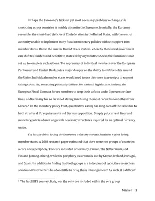 Mitchell	
   3	
  
	
   Perhaps	
  the	
  Eurozone’s	
  trickiest	
  yet	
  most	
  necessary	
  problem	
  to	
  change,	
  risk	
  
smoothing	
  across	
  countries	
  is	
  notably	
  absent	
  in	
  the	
  Eurozone.	
  Ironically,	
  the	
  Eurozone	
  
resembles	
  the	
  short-­‐lived	
  Articles	
  of	
  Confederation	
  in	
  the	
  United	
  States,	
  with	
  the	
  central	
  
authority	
  unable	
  to	
  implement	
  many	
  fiscal	
  or	
  monetary	
  policies	
  without	
  support	
  from	
  
member	
  states.	
  Unlike	
  the	
  current	
  United	
  States	
  system,	
  whereby	
  the	
  federal	
  government	
  
can	
  shift	
  tax	
  burdens	
  and	
  benefits	
  to	
  states	
  hit	
  by	
  asymmetric	
  shocks,	
  the	
  Eurozone	
  is	
  not	
  
set	
  up	
  to	
  complete	
  such	
  actions.	
  The	
  supremacy	
  of	
  individual	
  members	
  over	
  the	
  European	
  
Parliament	
  and	
  Central	
  Bank	
  puts	
  a	
  major	
  damper	
  on	
  the	
  ability	
  to	
  shift	
  benefits	
  around	
  
the	
  Union.	
  Individual	
  member	
  states	
  would	
  need	
  to	
  use	
  their	
  own	
  tax	
  receipts	
  to	
  support	
  
failing	
  countries,	
  something	
  politically	
  difficult	
  for	
  national	
  legislatures.	
  Indeed,	
  the	
  
European	
  Fiscal	
  Compact	
  forces	
  members	
  to	
  keep	
  their	
  deficits	
  under	
  3	
  percent	
  or	
  face	
  
fines,	
  and	
  Germany	
  has	
  so	
  far	
  stood	
  strong	
  in	
  refusing	
  the	
  most	
  recent	
  bailout	
  offers	
  from	
  
Greece.6	
  On	
  the	
  monetary	
  policy	
  front,	
  quantitative	
  easing	
  has	
  long	
  been	
  off	
  the	
  table	
  due	
  to	
  
both	
  structural	
  EU	
  requirements	
  and	
  German	
  opposition.7	
  Simply	
  put,	
  current	
  fiscal	
  and	
  
monetary	
  policies	
  do	
  not	
  align	
  with	
  necessary	
  structures	
  required	
  for	
  an	
  optimal	
  currency	
  
union.	
  
	
   The	
  last	
  problem	
  facing	
  the	
  Eurozone	
  is	
  the	
  asymmetric	
  business	
  cycles	
  facing	
  
member	
  states.	
  A	
  2008	
  research	
  paper	
  estimated	
  that	
  there	
  were	
  two	
  groups	
  of	
  countries:	
  
a	
  core	
  and	
  a	
  periphery.	
  The	
  core	
  consisted	
  of	
  Germany,	
  France,	
  The	
  Netherlands,	
  and	
  
Finland	
  (among	
  others),	
  while	
  the	
  periphery	
  was	
  rounded	
  out	
  by	
  Greece,	
  Ireland,	
  Portugal,	
  
and	
  Spain.1	
  In	
  addition	
  to	
  finding	
  that	
  both	
  groups	
  are	
  indeed	
  out	
  of	
  cycle,	
  the	
  researchers	
  
also	
  found	
  that	
  the	
  Euro	
  has	
  done	
  little	
  to	
  bring	
  them	
  into	
  alignment.8	
  As	
  such,	
  it	
  is	
  difficult	
  
	
  	
  	
  	
  	
  	
  	
  	
  	
  	
  	
  	
  	
  	
  	
  	
  	
  	
  	
  	
  	
  	
  	
  	
  	
  	
  	
  	
  	
  	
  	
  	
  	
  	
  	
  	
  	
  	
  	
  	
  	
  	
  	
  	
  	
  	
  	
  	
  	
  	
  	
  	
  	
  	
  	
  	
  
1	
  The	
  last	
  GIIPS	
  country,	
  Italy,	
  was	
  the	
  only	
  one	
  included	
  within	
  the	
  core	
  group	
  
 
