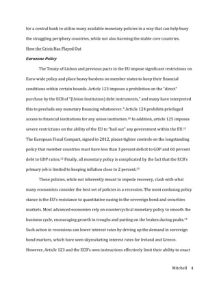 Mitchell	
   4	
  
for	
  a	
  central	
  bank	
  to	
  utilize	
  many	
  available	
  monetary	
  policies	
  in	
  a	
  way	
  that	
  can	
  help	
  buoy	
  
the	
  struggling	
  periphery	
  countries,	
  while	
  not	
  also	
  harming	
  the	
  stable	
  core	
  countries.	
  
How	
  the	
  Crisis	
  Has	
  Played	
  Out	
  
Eurozone	
  Policy	
  
	
   The	
  Treaty	
  of	
  Lisbon	
  and	
  previous	
  pacts	
  in	
  the	
  EU	
  impose	
  significant	
  restrictions	
  on	
  
Euro-­‐wide	
  policy	
  and	
  place	
  heavy	
  burdens	
  on	
  member	
  states	
  to	
  keep	
  their	
  financial	
  
conditions	
  within	
  certain	
  bounds.	
  Article	
  123	
  imposes	
  a	
  prohibition	
  on	
  the	
  “direct”	
  
purchase	
  by	
  the	
  ECB	
  of	
  “(Union	
  Institution)	
  debt	
  instruments,”	
  and	
  many	
  have	
  interpreted	
  
this	
  to	
  preclude	
  any	
  monetary	
  financing	
  whatsoever.	
  9	
  Article	
  124	
  prohibits	
  privileged	
  
access	
  to	
  financial	
  institutions	
  for	
  any	
  union	
  institution.10	
  In	
  addition,	
  article	
  125	
  imposes	
  
severe	
  restrictions	
  on	
  the	
  ability	
  of	
  the	
  EU	
  to	
  “bail	
  out”	
  any	
  government	
  within	
  the	
  EU.11	
  
The	
  European	
  Fiscal	
  Compact,	
  signed	
  in	
  2012,	
  places	
  tighter	
  controls	
  on	
  the	
  longstanding	
  
policy	
  that	
  member	
  countries	
  must	
  have	
  less	
  than	
  3	
  percent	
  deficit	
  to	
  GDP	
  and	
  60	
  percent	
  
debt	
  to	
  GDP	
  ratios.12	
  Finally,	
  all	
  monetary	
  policy	
  is	
  complicated	
  by	
  the	
  fact	
  that	
  the	
  ECB’s	
  
primary	
  job	
  is	
  limited	
  to	
  keeping	
  inflation	
  close	
  to	
  2	
  percent.13	
  
	
   These	
  policies,	
  while	
  not	
  inherently	
  meant	
  to	
  impede	
  recovery,	
  clash	
  with	
  what	
  
many	
  economists	
  consider	
  the	
  best	
  set	
  of	
  policies	
  in	
  a	
  recession.	
  The	
  most	
  confusing	
  policy	
  
stance	
  is	
  the	
  EU’s	
  resistance	
  to	
  quantitative	
  easing	
  in	
  the	
  sovereign	
  bond	
  and	
  securities	
  
markets.	
  Most	
  advanced	
  economies	
  rely	
  on	
  countercyclical	
  monetary	
  policy	
  to	
  smooth	
  the	
  
business	
  cycle,	
  encouraging	
  growth	
  in	
  troughs	
  and	
  putting	
  on	
  the	
  brakes	
  during	
  peaks.14	
  
Such	
  action	
  in	
  recessions	
  can	
  lower	
  interest	
  rates	
  by	
  driving	
  up	
  the	
  demand	
  in	
  sovereign	
  
bond	
  markets,	
  which	
  have	
  seen	
  skyrocketing	
  interest	
  rates	
  for	
  Ireland	
  and	
  Greece.	
  
However,	
  Article	
  123	
  and	
  the	
  ECB’s	
  own	
  instructions	
  effectively	
  limit	
  their	
  ability	
  to	
  enact	
  
 