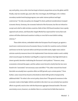 Mitchell	
   5	
  
any	
  such	
  policy,	
  even	
  as	
  the	
  crisis	
  has	
  leapt	
  to	
  historic	
  proportions	
  across	
  the	
  globe	
  and	
  EU.	
  
Finally,	
  only	
  two	
  months	
  ago,	
  years	
  after	
  the	
  crisis	
  began,	
  the	
  ECB	
  began	
  a	
  €1.1	
  trillion	
  
secondary	
  market	
  bond-­‐buying	
  program,	
  now	
  under	
  intense	
  political	
  and	
  legal	
  
controversy.15	
  So	
  why	
  was	
  policy	
  not	
  changed?	
  In	
  short,	
  political	
  considerations	
  trumped	
  
economic	
  theory.	
  Germany,	
  the	
  economic	
  bedrock	
  of	
  the	
  Eurozone,	
  has	
  flat	
  out	
  refused	
  to	
  
accept	
  such	
  relief	
  to	
  debt	
  stricken	
  countries.	
  Both	
  of	
  their	
  ECB	
  board	
  members	
  have	
  openly	
  
opposed	
  such	
  actions,	
  and	
  Chancellor	
  Angela	
  Merkel	
  has	
  expressed	
  her	
  worry	
  that	
  such	
  
actions	
  will	
  allow	
  distressed	
  countries	
  to	
  delay	
  or	
  even	
  fail	
  to	
  enact	
  deficit-­‐cutting	
  
reforms.16	
  
	
   These	
  debt	
  reforms,	
  embedded	
  within	
  the	
  European	
  Fiscal	
  Compact,	
  go	
  against	
  a	
  
much	
  more	
  controversial	
  area	
  of	
  economic	
  theory.	
  In	
  order	
  for	
  countries	
  such	
  as	
  Ireland	
  
and	
  Greece	
  to	
  hit	
  the	
  3	
  percent	
  deficit	
  and	
  60	
  percent	
  debt	
  marks,	
  higher	
  taxes	
  and/or	
  
extreme	
  austerity	
  measures	
  have	
  to	
  be	
  implemented.	
  Some	
  decision	
  makers	
  used	
  a	
  widely	
  
cited	
  research	
  paper	
  by	
  Reinhart	
  and	
  Rogoff	
  as	
  empirical	
  evidence	
  that	
  high	
  debt	
  leads	
  to	
  
slower	
  growth,	
  therefore	
  vindicating	
  the	
  Eurozone’s	
  strict	
  policies.17	
  However,	
  many	
  
economists	
  criticized	
  the	
  paper,	
  and	
  the	
  authors	
  were	
  forced	
  to	
  clarify	
  that	
  the	
  two	
  were	
  
found	
  to	
  be	
  “associated,”	
  not	
  necessary	
  cause	
  and	
  effect.18	
  Yet,	
  other	
  research	
  has	
  found	
  
that	
  debt	
  can	
  actually	
  have	
  a	
  positive	
  effect	
  on	
  GDP	
  growth,	
  up	
  to	
  certain	
  points.19	
  Even	
  
further,	
  some	
  research	
  has	
  found	
  no	
  threshold	
  at	
  which	
  GDP	
  growth	
  is	
  hampered	
  by	
  
additional	
  debt.20	
  So	
  what	
  is	
  the	
  correct	
  policy	
  choice	
  here?	
  The	
  general	
  consensus	
  in	
  the	
  
economic	
  realm	
  is	
  that	
  higher	
  deficits	
  and	
  debt	
  in	
  the	
  short	
  run	
  can	
  certainly	
  have	
  positive	
  
effects	
  on	
  growth,	
  much	
  in	
  line	
  with	
  the	
  Keynesian	
  aggregate	
  demand	
  models.	
  The	
  most	
  
uncertainty	
  occurs,	
  however,	
  on	
  whether	
  there	
  is	
  a	
  certain	
  level	
  of	
  debt	
  that	
  starts	
  to	
  
 