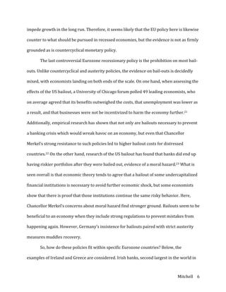 Mitchell	
   6	
  
impede	
  growth	
  in	
  the	
  long	
  run.	
  Therefore,	
  it	
  seems	
  likely	
  that	
  the	
  EU	
  policy	
  here	
  is	
  likewise	
  
counter	
  to	
  what	
  should	
  be	
  pursued	
  in	
  recessed	
  economies,	
  but	
  the	
  evidence	
  is	
  not	
  as	
  firmly	
  
grounded	
  as	
  is	
  countercyclical	
  monetary	
  policy.	
  
	
   The	
  last	
  controversial	
  Eurozone	
  recessionary	
  policy	
  is	
  the	
  prohibition	
  on	
  most	
  bail-­‐
outs.	
  Unlike	
  countercyclical	
  and	
  austerity	
  policies,	
  the	
  evidence	
  on	
  bail-­‐outs	
  is	
  decidedly	
  
mixed,	
  with	
  economists	
  landing	
  on	
  both	
  ends	
  of	
  the	
  scale.	
  On	
  one	
  hand,	
  when	
  assessing	
  the	
  
effects	
  of	
  the	
  US	
  bailout,	
  a	
  University	
  of	
  Chicago	
  forum	
  polled	
  49	
  leading	
  economists,	
  who	
  
on	
  average	
  agreed	
  that	
  its	
  benefits	
  outweighed	
  the	
  costs,	
  that	
  unemployment	
  was	
  lower	
  as	
  
a	
  result,	
  and	
  that	
  businesses	
  were	
  not	
  be	
  incentivized	
  to	
  harm	
  the	
  economy	
  further.21	
  
Additionally,	
  empirical	
  research	
  has	
  shown	
  that	
  not	
  only	
  are	
  bailouts	
  necessary	
  to	
  prevent	
  
a	
  banking	
  crisis	
  which	
  would	
  wreak	
  havoc	
  on	
  an	
  economy,	
  but	
  even	
  that	
  Chancellor	
  
Merkel’s	
  strong	
  resistance	
  to	
  such	
  policies	
  led	
  to	
  higher	
  bailout	
  costs	
  for	
  distressed	
  
countries.22	
  On	
  the	
  other	
  hand,	
  research	
  of	
  the	
  US	
  bailout	
  has	
  found	
  that	
  banks	
  did	
  end	
  up	
  
having	
  riskier	
  portfolios	
  after	
  they	
  were	
  bailed	
  out,	
  evidence	
  of	
  a	
  moral	
  hazard.23	
  What	
  is	
  
seen	
  overall	
  is	
  that	
  economic	
  theory	
  tends	
  to	
  agree	
  that	
  a	
  bailout	
  of	
  some	
  undercapitalized	
  
financial	
  institutions	
  is	
  necessary	
  to	
  avoid	
  further	
  economic	
  shock,	
  but	
  some	
  economists	
  
show	
  that	
  there	
  is	
  proof	
  that	
  those	
  institutions	
  continue	
  the	
  same	
  risky	
  behavior.	
  Here,	
  
Chancellor	
  Merkel’s	
  concerns	
  about	
  moral	
  hazard	
  find	
  stronger	
  ground.	
  Bailouts	
  seem	
  to	
  be	
  
beneficial	
  to	
  an	
  economy	
  when	
  they	
  include	
  strong	
  regulations	
  to	
  prevent	
  mistakes	
  from	
  
happening	
  again.	
  However,	
  Germany’s	
  insistence	
  for	
  bailouts	
  paired	
  with	
  strict	
  austerity	
  
measures	
  muddles	
  recovery.	
  
	
   So,	
  how	
  do	
  these	
  policies	
  fit	
  within	
  specific	
  Eurozone	
  countries?	
  Below,	
  the	
  
examples	
  of	
  Ireland	
  and	
  Greece	
  are	
  considered.	
  Irish	
  banks,	
  second	
  largest	
  in	
  the	
  world	
  in	
  
 