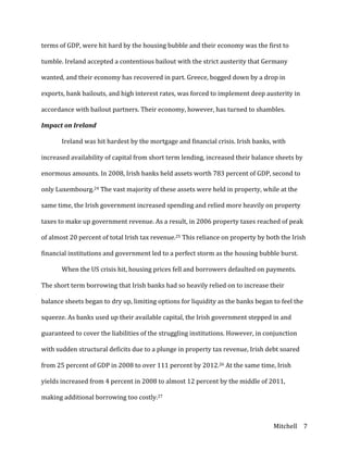 Mitchell	
   7	
  
terms	
  of	
  GDP,	
  were	
  hit	
  hard	
  by	
  the	
  housing	
  bubble	
  and	
  their	
  economy	
  was	
  the	
  first	
  to	
  
tumble.	
  Ireland	
  accepted	
  a	
  contentious	
  bailout	
  with	
  the	
  strict	
  austerity	
  that	
  Germany	
  
wanted,	
  and	
  their	
  economy	
  has	
  recovered	
  in	
  part.	
  Greece,	
  bogged	
  down	
  by	
  a	
  drop	
  in	
  
exports,	
  bank	
  bailouts,	
  and	
  high	
  interest	
  rates,	
  was	
  forced	
  to	
  implement	
  deep	
  austerity	
  in	
  
accordance	
  with	
  bailout	
  partners.	
  Their	
  economy,	
  however,	
  has	
  turned	
  to	
  shambles.	
  
Impact	
  on	
  Ireland	
  
	
   Ireland	
  was	
  hit	
  hardest	
  by	
  the	
  mortgage	
  and	
  financial	
  crisis.	
  Irish	
  banks,	
  with	
  
increased	
  availability	
  of	
  capital	
  from	
  short	
  term	
  lending,	
  increased	
  their	
  balance	
  sheets	
  by	
  
enormous	
  amounts.	
  In	
  2008,	
  Irish	
  banks	
  held	
  assets	
  worth	
  783	
  percent	
  of	
  GDP,	
  second	
  to	
  
only	
  Luxembourg.24	
  The	
  vast	
  majority	
  of	
  these	
  assets	
  were	
  held	
  in	
  property,	
  while	
  at	
  the	
  
same	
  time,	
  the	
  Irish	
  government	
  increased	
  spending	
  and	
  relied	
  more	
  heavily	
  on	
  property	
  
taxes	
  to	
  make	
  up	
  government	
  revenue.	
  As	
  a	
  result,	
  in	
  2006	
  property	
  taxes	
  reached	
  of	
  peak	
  
of	
  almost	
  20	
  percent	
  of	
  total	
  Irish	
  tax	
  revenue.25	
  This	
  reliance	
  on	
  property	
  by	
  both	
  the	
  Irish	
  
financial	
  institutions	
  and	
  government	
  led	
  to	
  a	
  perfect	
  storm	
  as	
  the	
  housing	
  bubble	
  burst.	
  	
  
	
   When	
  the	
  US	
  crisis	
  hit,	
  housing	
  prices	
  fell	
  and	
  borrowers	
  defaulted	
  on	
  payments.	
  
The	
  short	
  term	
  borrowing	
  that	
  Irish	
  banks	
  had	
  so	
  heavily	
  relied	
  on	
  to	
  increase	
  their	
  
balance	
  sheets	
  began	
  to	
  dry	
  up,	
  limiting	
  options	
  for	
  liquidity	
  as	
  the	
  banks	
  began	
  to	
  feel	
  the	
  
squeeze.	
  As	
  banks	
  used	
  up	
  their	
  available	
  capital,	
  the	
  Irish	
  government	
  stepped	
  in	
  and	
  
guaranteed	
  to	
  cover	
  the	
  liabilities	
  of	
  the	
  struggling	
  institutions.	
  However,	
  in	
  conjunction	
  
with	
  sudden	
  structural	
  deficits	
  due	
  to	
  a	
  plunge	
  in	
  property	
  tax	
  revenue,	
  Irish	
  debt	
  soared	
  
from	
  25	
  percent	
  of	
  GDP	
  in	
  2008	
  to	
  over	
  111	
  percent	
  by	
  2012.26	
  At	
  the	
  same	
  time,	
  Irish	
  
yields	
  increased	
  from	
  4	
  percent	
  in	
  2008	
  to	
  almost	
  12	
  percent	
  by	
  the	
  middle	
  of	
  2011,	
  
making	
  additional	
  borrowing	
  too	
  costly.27	
  
 