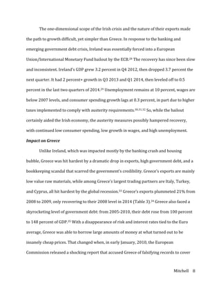 Mitchell	
   8	
  
	
   The	
  one-­‐dimensional	
  scope	
  of	
  the	
  Irish	
  crisis	
  and	
  the	
  nature	
  of	
  their	
  exports	
  made	
  
the	
  path	
  to	
  growth	
  difficult,	
  yet	
  simpler	
  than	
  Greece.	
  In	
  response	
  to	
  the	
  banking	
  and	
  
emerging	
  government	
  debt	
  crisis,	
  Ireland	
  was	
  essentially	
  forced	
  into	
  a	
  European	
  
Union/International	
  Monetary	
  Fund	
  bailout	
  by	
  the	
  ECB.28	
  The	
  recovery	
  has	
  since	
  been	
  slow	
  
and	
  inconsistent.	
  Ireland’s	
  GDP	
  grew	
  3.2	
  percent	
  in	
  Q4	
  2012,	
  then	
  dropped	
  3.7	
  percent	
  the	
  
next	
  quarter.	
  It	
  had	
  2	
  percent+	
  growth	
  in	
  Q3	
  2013	
  and	
  Q1	
  2014,	
  then	
  leveled	
  off	
  to	
  0.5	
  
percent	
  in	
  the	
  last	
  two	
  quarters	
  of	
  2014.29	
  Unemployment	
  remains	
  at	
  10	
  percent,	
  wages	
  are	
  
below	
  2007	
  levels,	
  and	
  consumer	
  spending	
  growth	
  lags	
  at	
  0.3	
  percent,	
  in	
  part	
  due	
  to	
  higher	
  
taxes	
  implemented	
  to	
  comply	
  with	
  austerity	
  requirements.30,31,32	
  So,	
  while	
  the	
  bailout	
  
certainly	
  aided	
  the	
  Irish	
  economy,	
  the	
  austerity	
  measures	
  possibly	
  hampered	
  recovery,	
  
with	
  continued	
  low	
  consumer	
  spending,	
  low	
  growth	
  in	
  wages,	
  and	
  high	
  unemployment.	
  
Impact	
  on	
  Greece	
  
	
   Unlike	
  Ireland,	
  which	
  was	
  impacted	
  mostly	
  by	
  the	
  banking	
  crash	
  and	
  housing	
  
bubble,	
  Greece	
  was	
  hit	
  hardest	
  by	
  a	
  dramatic	
  drop	
  in	
  exports,	
  high	
  government	
  debt,	
  and	
  a	
  
bookkeeping	
  scandal	
  that	
  scarred	
  the	
  government’s	
  credibility.	
  Greece’s	
  exports	
  are	
  mainly	
  
low	
  value	
  raw	
  materials,	
  while	
  among	
  Greece’s	
  largest	
  trading	
  partners	
  are	
  Italy,	
  Turkey,	
  
and	
  Cyprus,	
  all	
  hit	
  hardest	
  by	
  the	
  global	
  recession.33	
  Greece’s	
  exports	
  plummeted	
  21%	
  from	
  
2008	
  to	
  2009,	
  only	
  recovering	
  to	
  their	
  2008	
  level	
  in	
  2014	
  (Table	
  3).34	
  Greece	
  also	
  faced	
  a	
  
skyrocketing	
  level	
  of	
  government	
  debt:	
  from	
  2005-­‐2010,	
  their	
  debt	
  rose	
  from	
  100	
  percent	
  
to	
  148	
  percent	
  of	
  GDP.35	
  With	
  a	
  disappearance	
  of	
  risk	
  and	
  interest	
  rates	
  tied	
  to	
  the	
  Euro	
  
average,	
  Greece	
  was	
  able	
  to	
  borrow	
  large	
  amounts	
  of	
  money	
  at	
  what	
  turned	
  out	
  to	
  be	
  
insanely	
  cheap	
  prices.	
  That	
  changed	
  when,	
  in	
  early	
  January,	
  2010,	
  the	
  European	
  
Commission	
  released	
  a	
  shocking	
  report	
  that	
  accused	
  Greece	
  of	
  falsifying	
  records	
  to	
  cover	
  
 