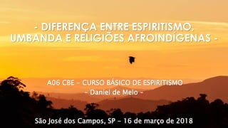 A06 CBE - CURSO BÁSICO DE ESPIRITISMO
– Daniel de Melo –
São José dos Campos, SP - 16 de março de 2018
- DIFERENÇA ENTRE ESPIRITISMO,
UMBANDA E RELIGIÕES AFROINDÍGENAS -
 