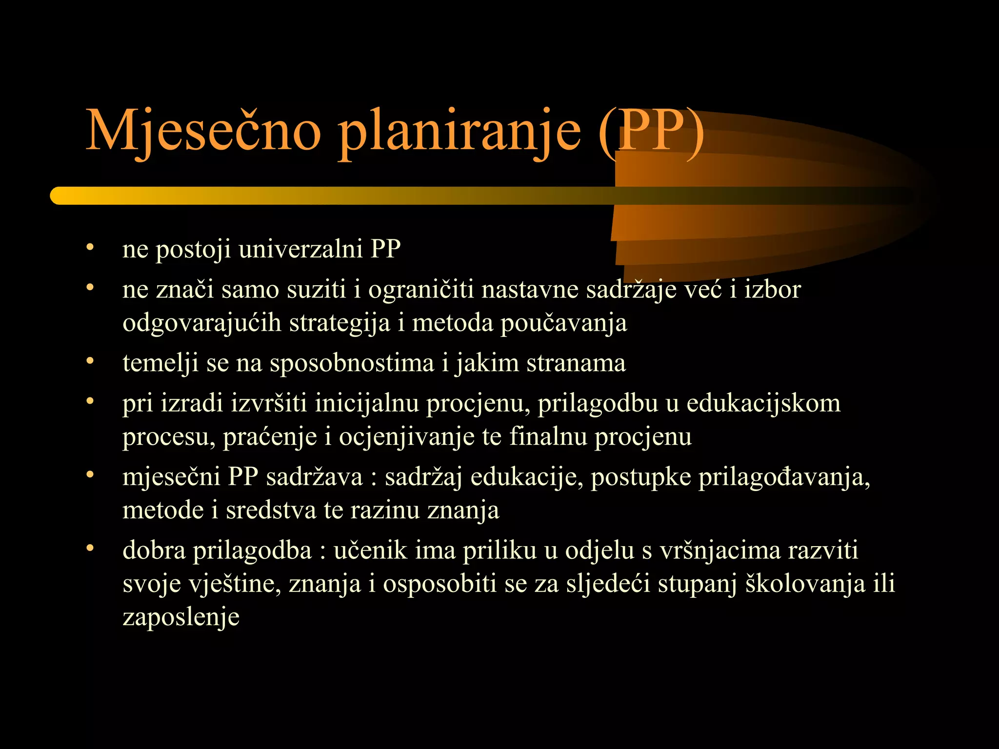 Mjesečno planiranje (PP)
• ne postoji univerzalni PP
• ne znači samo suziti i ograničiti nastavne sadržaje već i izbor
odgovarajućih strategija i metoda poučavanja
• temelji se na sposobnostima i jakim stranama
• pri izradi izvršiti inicijalnu procjenu, prilagodbu u edukacijskom
procesu, praćenje i ocjenjivanje te finalnu procjenu
• mjesečni PP sadržava : sadržaj edukacije, postupke prilagođavanja,
metode i sredstva te razinu znanja
• dobra prilagodba : učenik ima priliku u odjelu s vršnjacima razviti
svoje vještine, znanja i osposobiti se za sljedeći stupanj školovanja ili
zaposlenje
 