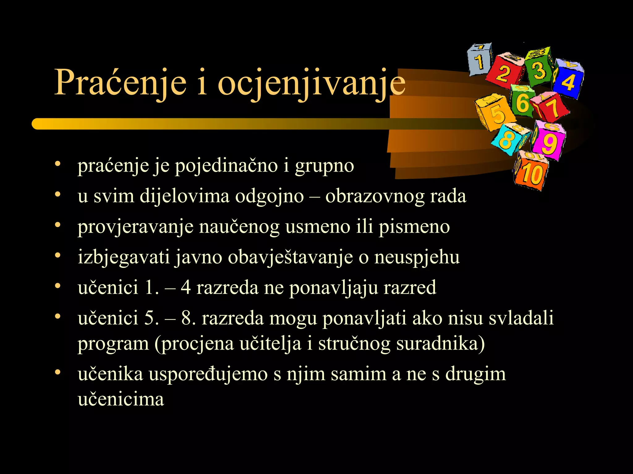 Praćenje i ocjenjivanje
• praćenje je pojedinačno i grupno
• u svim dijelovima odgojno – obrazovnog rada
• provjeravanje naučenog usmeno ili pismeno
• izbjegavati javno obavještavanje o neuspjehu
• učenici 1. – 4 razreda ne ponavljaju razred
• učenici 5. – 8. razreda mogu ponavljati ako nisu svladali
program (procjena učitelja i stručnog suradnika)
• učenika uspoređujemo s njim samim a ne s drugim
učenicima
 
