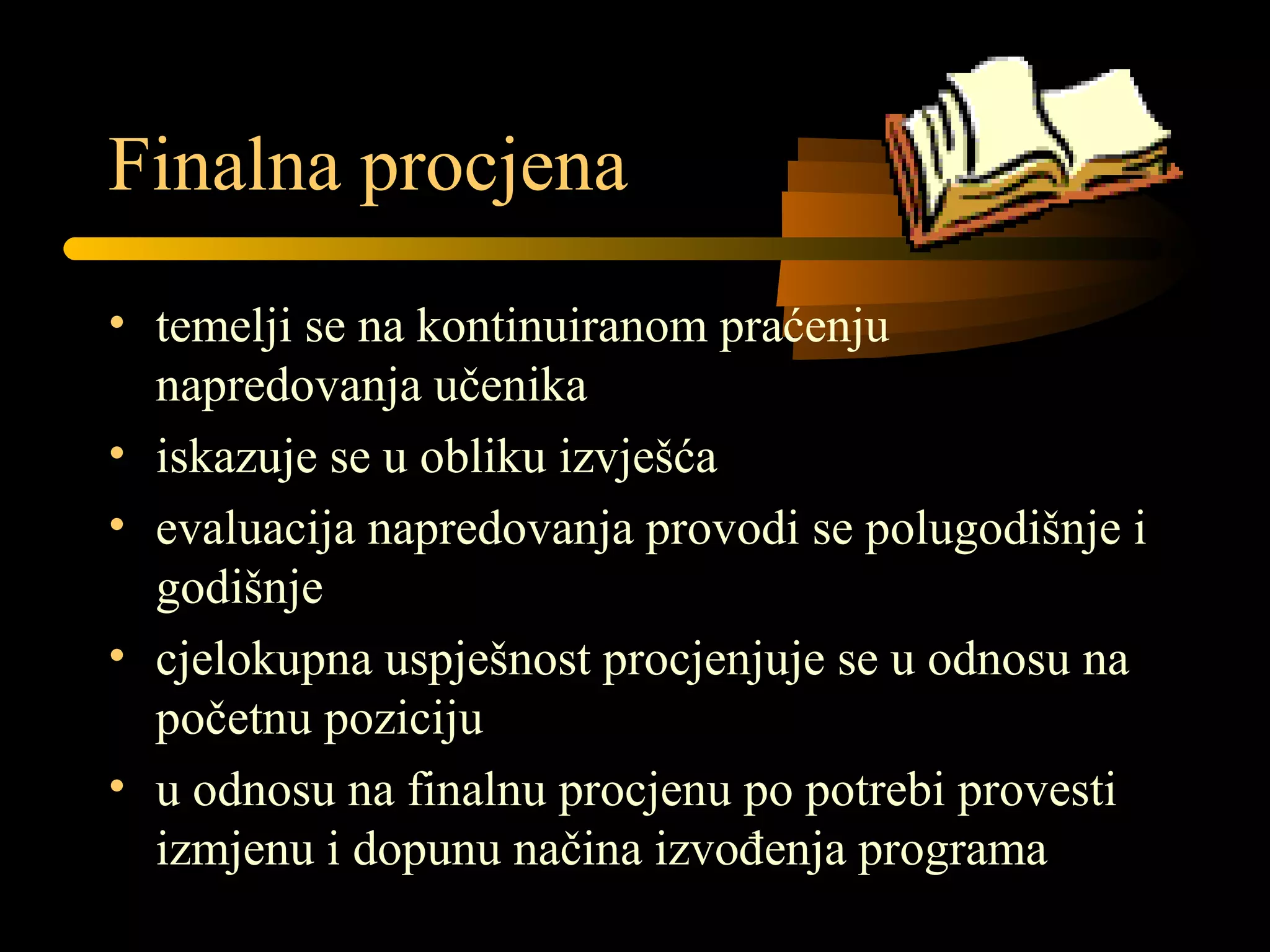 Finalna procjena
• temelji se na kontinuiranom praćenju
napredovanja učenika
• iskazuje se u obliku izvješća
• evaluacija napredovanja provodi se polugodišnje i
godišnje
• cjelokupna uspješnost procjenjuje se u odnosu na
početnu poziciju
• u odnosu na finalnu procjenu po potrebi provesti
izmjenu i dopunu načina izvođenja programa
 