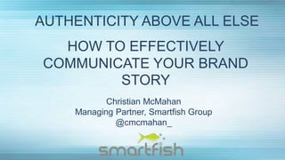 HOW TO EFFECTIVELY
COMMUNICATE YOUR BRAND
STORY
AUTHENTICITY ABOVE ALL ELSE
Christian McMahan
Managing Partner, Smartfish Group
@cmcmahan_
 