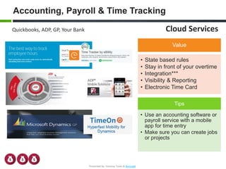 Accounting, Payroll & Time Tracking
Quickbooks, ADP, GP, Your Bank
Tips
• Use an accounting software or
payroll service with a mobile
app for time entry
• Make sure you can create jobs
or projects
Value
• State based rules
• Stay in front of your overtime
• Integration***
• Visibility & Reporting
• Electronic Time Card
Cloud Services
Presented by: Vanessa Toves & BevLogik
 