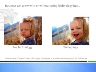 Business can grow with or without using Technology but…
No Technology Technology
Housekeeping: IT doesn’t mean Information Technology. It actually means Investment for Technology
 