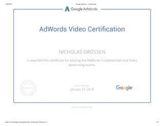 1/28/2017 Google Partners - Certiﬁcation
https://www.google.com/partners/#p_certiﬁcation_html;cert=2 1/2
AdWords Video Certiﬁcation
NICHOLAS GROSSEN
is awarded this certi cate for passing the AdWords Fundamentals and Video
Advertising exams.
GOOGLE.COM/PARTNERS
VALID THROUGH
January 27, 2018
 