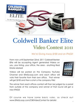 Coldwell Banker Elite
                          Video Contest 2011
                        We’re Giving Away $100 and an iPAD2!

From now until September 22nd, 2011 Coldwell Banker
Elite will be accepting Agent generated Videos on
you, your listing, your office, the area - anything Real
Estate related!

Videos will be posted on the Company YouTube
Channel and EliteScoop.com and each office will
vote their favorite from their own office. That winner
will get $100 and then a shot a the company title!

The winner from each offices contest will then be judged by a panel
from outside of the company and winner of that round will get a
new iPAD2!



Of course we have some basic rules, so check out
www.EliteScoop.com/CBEVideoContest for details!
!                                               1
 
