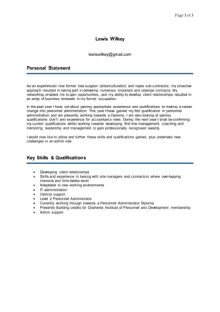 Page 1 of 3
Lewis Wilkey
lewiswilkey@gmail.com
Personal Statement
As an experienced now former tree surgeon (arboriculturalist) and ropes sub-contractor, my proactive
approach resulted in taking part in delivering numerous important and prestige contracts. My
networking enabled me to gain opportunities, and my ability to develop client relationships resulted in
an array of business renewals in my former occupation.
In the past year I have set about gaining appropriate experience and qualifications to making a career
change into personnel administration. This year I have gained my first qualification in personnel
administration and am presently working towards a Diploma. I am also looking at gaining
qualifications (AAT) and experience for accountancy roles. During the next year I shall be confirming
my current qualifications whilst working towards developing first line management, coaching and
mentoring, leadership and management to gain professionally recognised awards.
I would now like to utilise and further these skills and qualifications gained, plus undertake new
challenges in an admin role.
Key Skills & Qualifications
 Developing client relationships
 Skills and experience in liaising with site managers and contractors where over-lapping
interests and time tables exist
 Adaptable to new working environments
 IT administration
 Clerical support
 Level 2 Personnel Administrator
 Currently working through towards a Personnel Administrator Diploma
 Presently Building credits for Chartered Institute of Personnel and Development membership
 Admin support
 