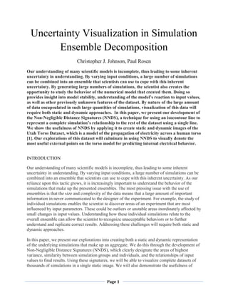 Page 1
Uncertainty Visualization in Simulation
Ensemble Decomposition
Christopher J. Johnson, Paul Rosen
Our understanding of many scientific models is incomplete, thus leading to some inherent
uncertainty in understanding. By varying input conditions, a large number of simulations
can be combined into an ensemble that scientists can use to cope with this inherent
uncertainty. By generating large numbers of simulations, the scientist also creates the
opportunity to study the behavior of the numerical model that created them. Doing so
provides insight into model stability, understanding of the model’s reaction to input values,
as well as other previously unknown features of the dataset. By nature of the large amount
of data encapsulated in such large quantities of simulations, visualization of this data will
require both static and dynamic approaches. In this paper, we present our development of
the Non-Negligible Distance Signatures (NNDS), a technique for using an isocontour line to
represent a complete simulation’s relationship to the rest of the dataset using a single line.
We show the usefulness of NNDS by applying it to create static and dynamic images of the
Utah Torso Dataset, which is a model of the propagation of electricity across a human torso
[1]. Our explorations of this dataset will culminate in using NNDS to visually denote the
most useful external points on the torso model for predicting internal electrical behavior.
INTRODUCTION
Our understanding of many scientific models is incomplete, thus leading to some inherent
uncertainty in understanding. By varying input conditions, a large number of simulations can be
combined into an ensemble that scientists can use to cope with this inherent uncertainty. As our
reliance upon this tactic grows, it is increasingly important to understand the behavior of the
simulations that make up the presented ensembles. The most pressing issue with the use of
ensembles is that the size and complexity of the data means that a large amount of important
information in never communicated to the designer of the experiment. For example, the study of
individual simulations enables the scientist to discover areas of an experiment that are most
influenced by input parameters. These could be outliers or unstable areas inordinately affected by
small changes in input values. Understanding how these individual simulations relate to the
overall ensemble can allow the scientist to recognize unacceptable behaviors or to further
understand and replicate correct results. Addressing these challenges will require both static and
dynamic approaches.
In this paper, we present our explorations into creating both a static and dynamic representation
of the underlying simulations that make up an aggregate. We do this through the development of
Non-Negligible Distance Signatures (NNDS), which clearly designate the areas of highest
variance, similarity between simulation groups and individuals, and the relationships of input
values to final results. Using these signatures, we will be able to visualize complete datasets of
thousands of simulations in a single static image. We will also demonstrate the usefulness of
 