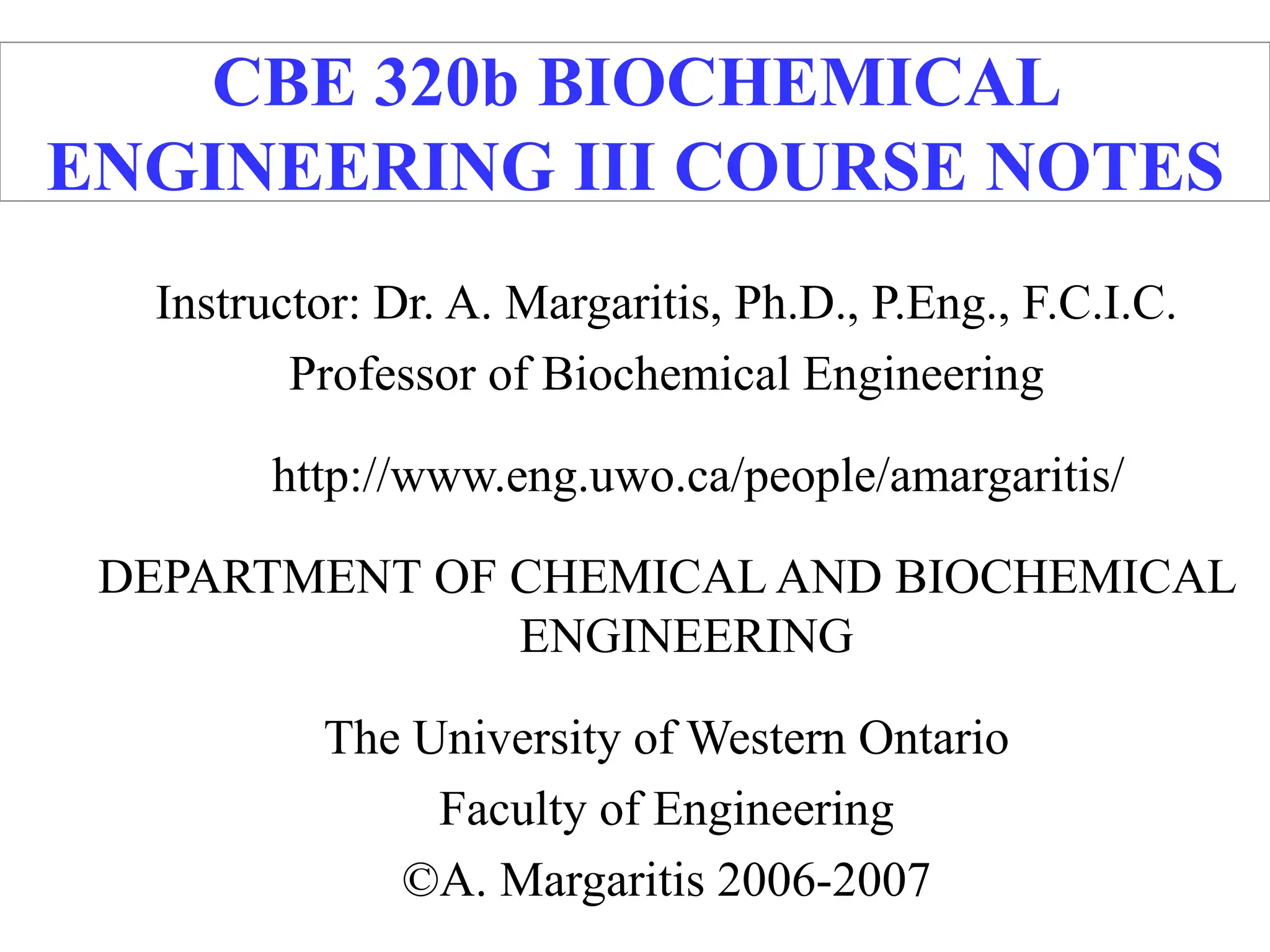 CBE 320b BIOCHEMICAL
ENGINEERING III COURSE NOTES
Instructor: Dr. A. Margaritis, Ph.D., P.Eng., F.C.I.C.
Professor of Biochemical Engineering
http://www.eng.uwo.ca/people/amargaritis/
DEPARTMENT OF CHEMICAL AND BIOCHEMICAL
ENGINEERING
The University of Western Ontario
Faculty of Engineering
©A. Margaritis 2006-2007
 