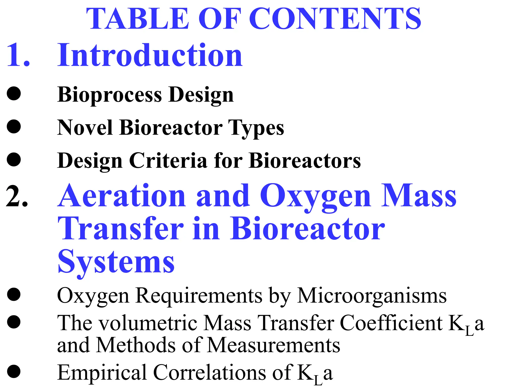 TABLE OF CONTENTS
1. Introduction
 Bioprocess Design
 Novel Bioreactor Types
 Design Criteria for Bioreactors
2. Aeration and Oxygen Mass
Transfer in Bioreactor
Systems
 Oxygen Requirements by Microorganisms
 The volumetric Mass Transfer Coefficient KLa
and Methods of Measurements
 Empirical Correlations of KLa
 