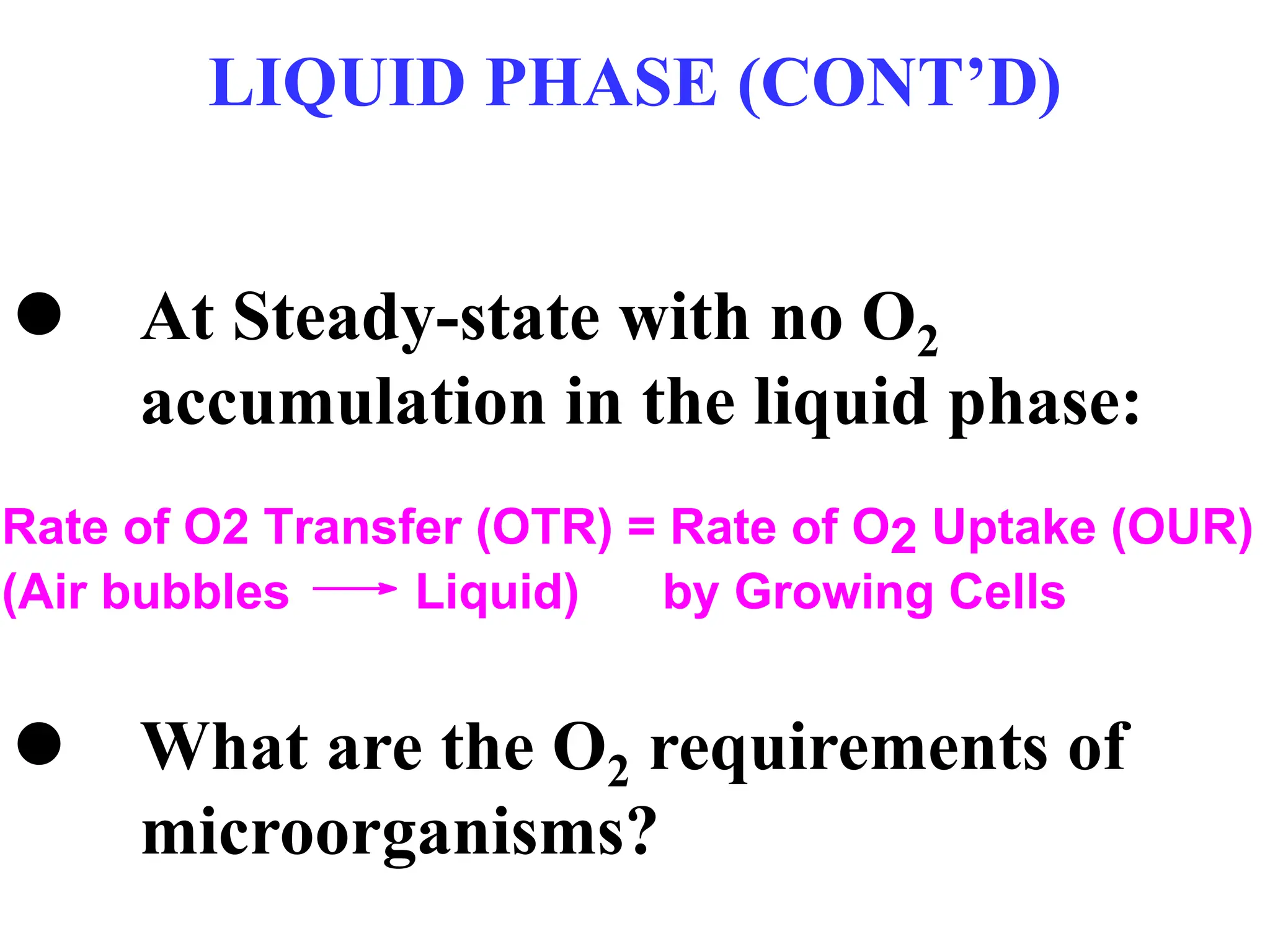 LIQUID PHASE (CONT’D)
 At Steady-state with no O2
accumulation in the liquid phase:
 What are the O2 requirements of
microorganisms?
Rate of O2 Transfer (OTR) = Rate of O2 Uptake (OUR)
(Air bubbles Liquid) by Growing Cells
 