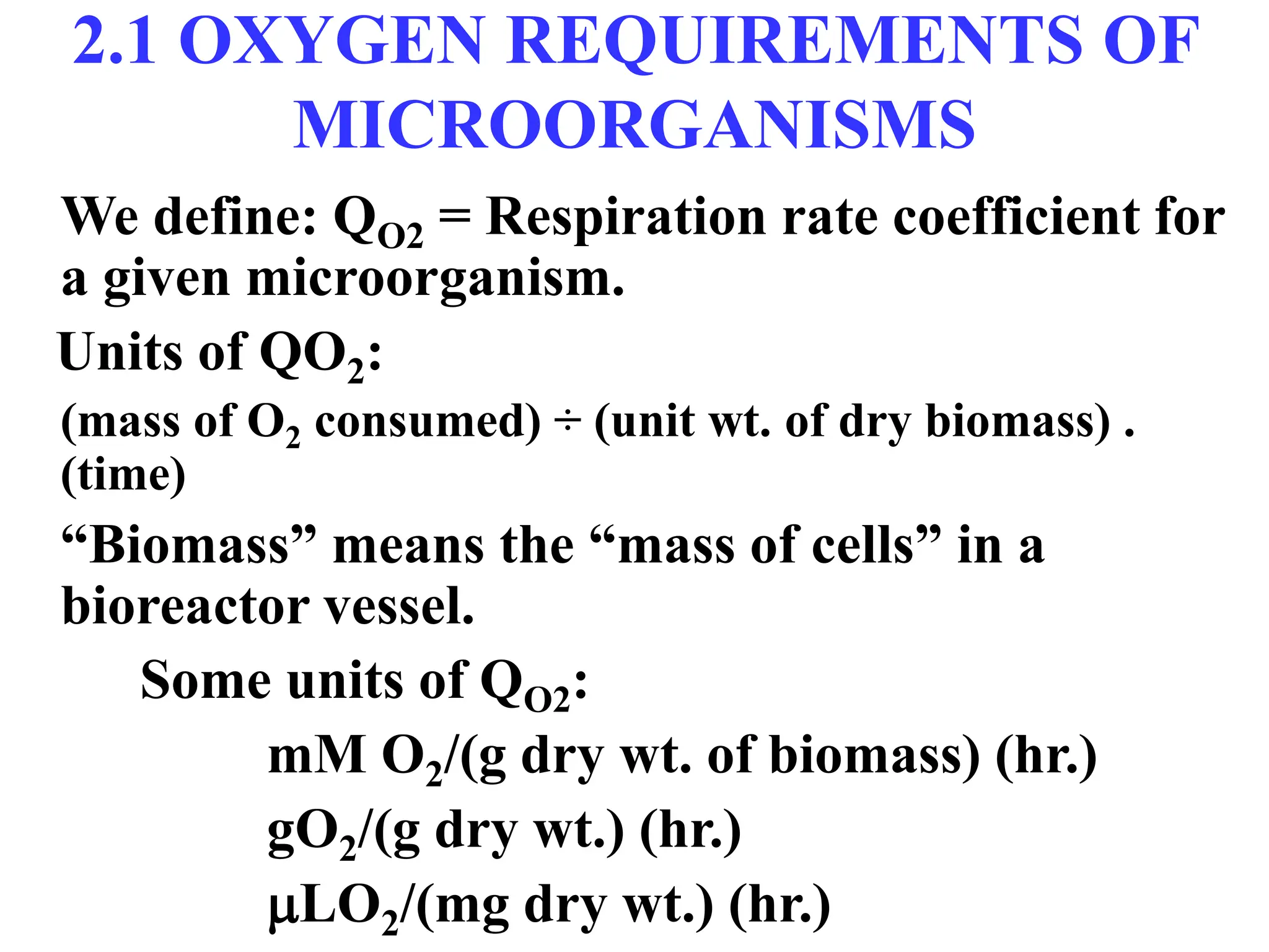 2.1 OXYGEN REQUIREMENTS OF
MICROORGANISMS
We define: QO2 = Respiration rate coefficient for
a given microorganism.
Units of QO2:
(mass of O2 consumed) ÷ (unit wt. of dry biomass) .
(time)
“Biomass” means the “mass of cells” in a
bioreactor vessel.
Some units of QO2:
mM O2/(g dry wt. of biomass) (hr.)
gO2/(g dry wt.) (hr.)
LO2/(mg dry wt.) (hr.)
 