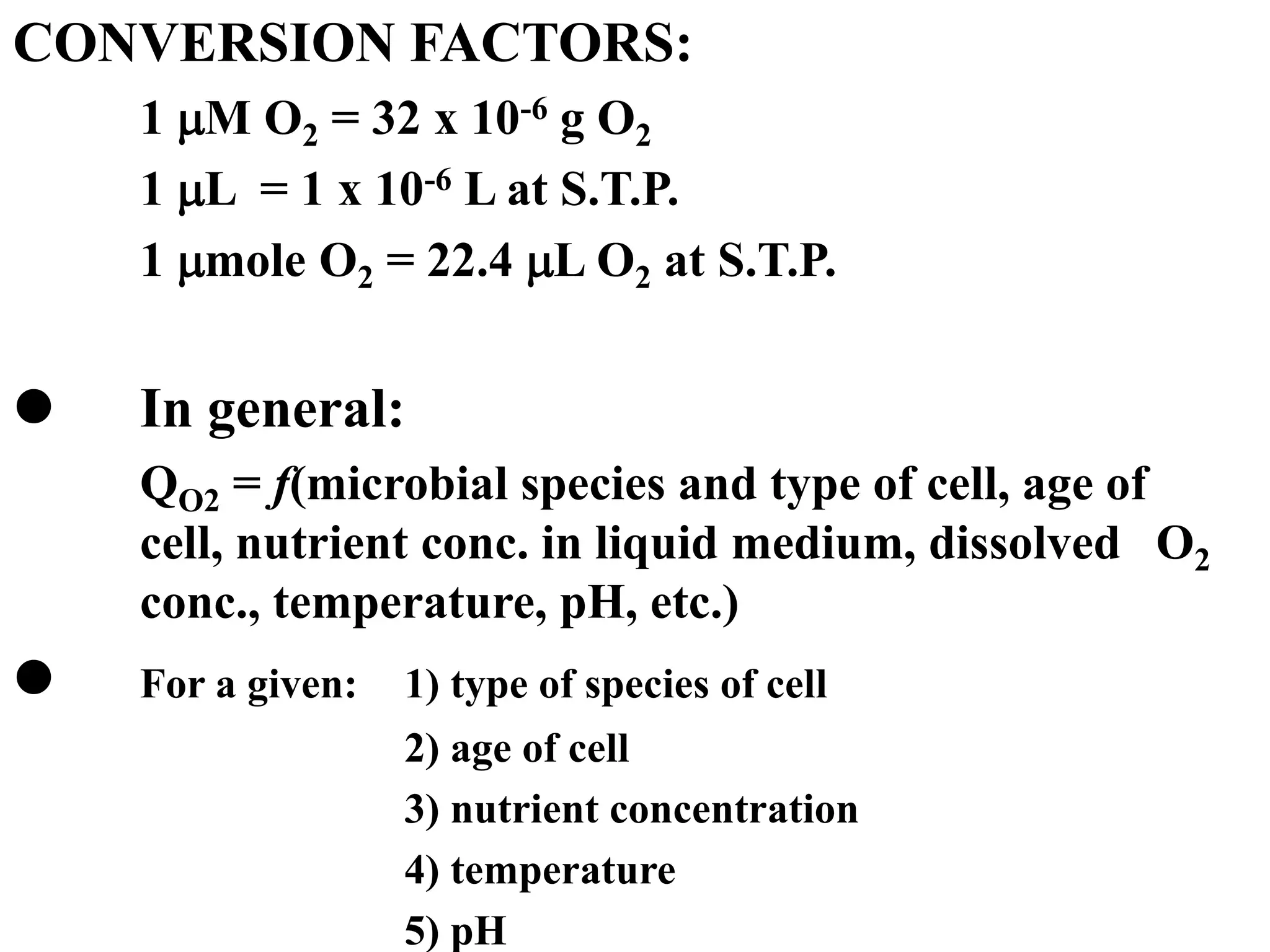 CONVERSION FACTORS:
1 M O2 = 32 x 10-6 g O2
1 L = 1 x 10-6 L at S.T.P.
1 mole O2 = 22.4 L O2 at S.T.P.
 In general:
QO2 = f(microbial species and type of cell, age of
cell, nutrient conc. in liquid medium, dissolved O2
conc., temperature, pH, etc.)
 For a given: 1) type of species of cell
2) age of cell
3) nutrient concentration
4) temperature
5) pH
 